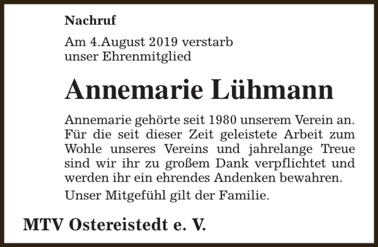 <p>Nachruf<br />Am 4.August 2019 verstarb<br />unser Ehrenmitglied</p><p>Annemarie Lühmann<br />Annemarie gehörte seit 1980 unserem Verein an.<br />Für die seit dieser Zeit geleistete Arbeit zum<br />Wohle unseres Vereins und jahrelange Treue<br />sind wir ihr zu großem Dank verpflichtet und<br />werden ihr ein ehrendes Andenken bewahren.<br />Unser Mitgefühl gilt der Familie.</p><p>MTV Ostereistedt e. V.</p>