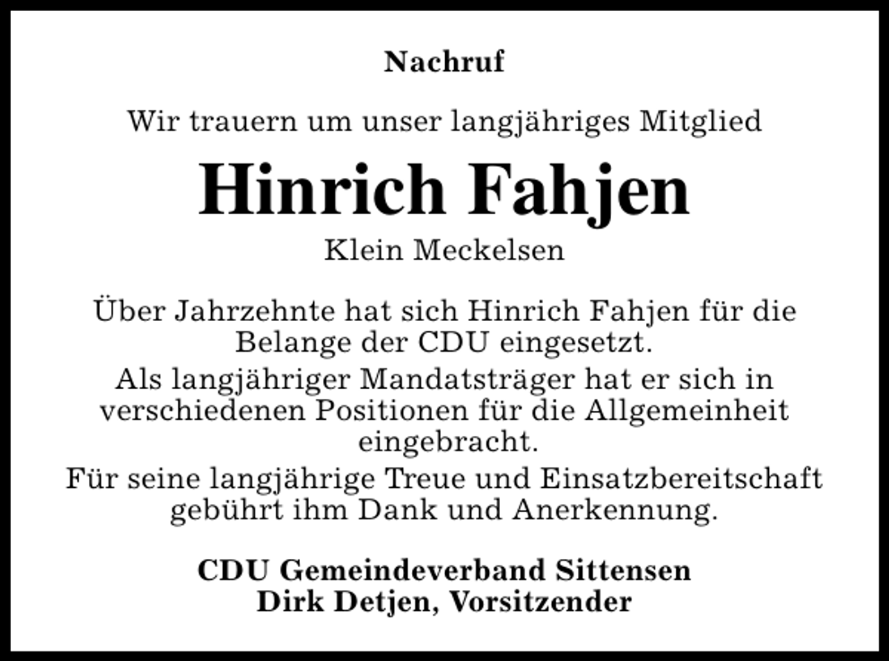 <p>Nachruf<br />Wir trauern um unser langjähriges Mitglied</p><p>Hinrich Fahjen<br />Klein Meckelsen</p><p>Über Jahrzehnte hat sich Hinrich Fahjen für die<br />Belange der CDU eingesetzt.<br />Als langjähriger Mandatsträger hat er sich in<br />verschiedenen Positionen für die Allgemeinheit<br />eingebracht.<br />Für seine langjährige Treue und Einsatzbereitschaft<br />gebührt ihm Dank und Anerkennung.<br />CDU Gemeindeverband Sittensen<br />Dirk Detjen, Vorsitzender</p>