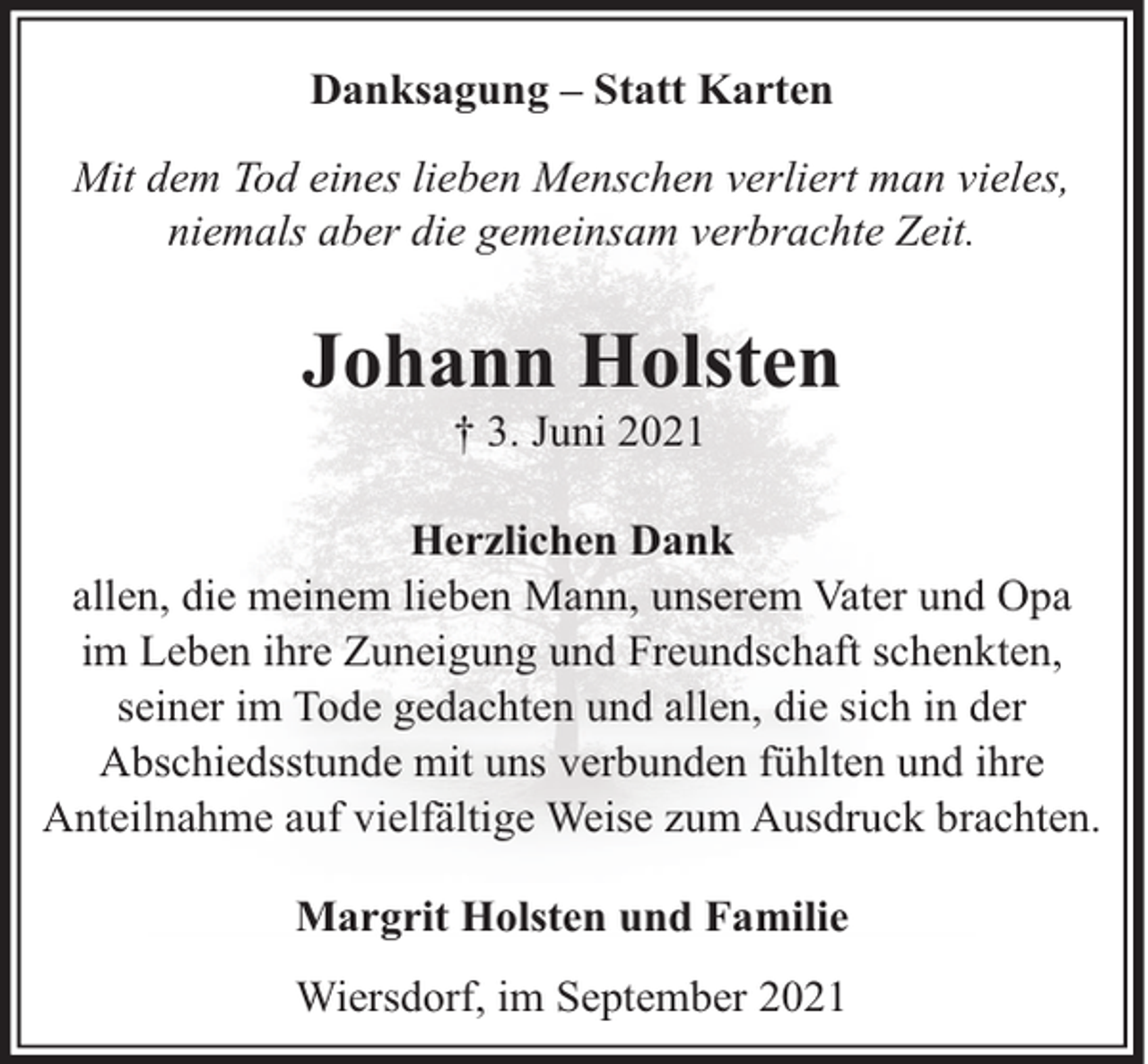 <p>Danksagung – Statt Karten<br />Mit dem Tod eines lieben Menschen verliert man vieles,<br />niemals aber die gemeinsam verbrachte Zeit.</p><p>Johann Holsten<br />† 3. Juni 2021</p><p>Herzlichen Dank<br />allen, die meinem lieben Mann, unserem Vater und Opa<br />im Leben ihre Zuneigung und Freundschaft schenkten,<br />seiner im Tode gedachten und allen, die sich in der<br />Abschiedsstunde mit uns verbunden fühlten und ihre<br />Anteilnahme auf vielfältige Weise zum Ausdruck brachten.<br />Margrit Holsten und Familie<br />Wiersdorf, im September 2021</p>