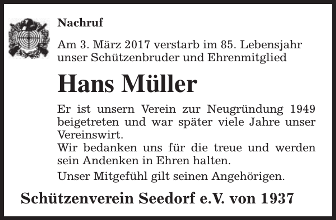 <p>Nachruf<br />Am 3. März 2017 verstarb im 85. Lebensjahr<br />unser Schützenbruder und Ehrenmitglied</p><p>Hans Müller<br />Er ist unsern Verein zur Neugründung 1949<br />beigetreten und war später viele Jahre unser<br />Vereinswirt.<br />Wir bedanken uns für die treue und werden<br />sein Andenken in Ehren halten.<br />Unser Mitgefühl gilt seinen Angehörigen.</p><p>Schützenverein Seedorf e.V. von 1937</p>