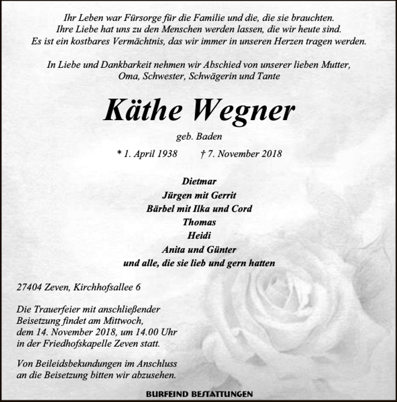 <p>Ihr Leben war Fürsorge für die Familie und die, die sie brauchten.<br />Ihre Liebe hat uns zu den Menschen werden lassen, die wir heute sind.<br />Es ist ein kostbares Vermächtnis, das wir immer in unseren Herzen tragen werden.<br />In Liebe und Dankbarkeit nehmen wir Abschied von unserer lieben Mutter,<br />Oma, Schwester, Schwägerin und Tante</p><p>Käthe Wegner<br />geb. Baden</p><p>* 1. April 1938</p><p>† 7. November 2018</p><p>Dietmar<br />Jürgen mit Gerrit<br />Bärbel mit Ilka und Cord<br />Thomas<br />Heidi<br />Anita und Günter<br />und alle, die sie lieb und gern hatten<br />27404 Zeven, Kirchhofsallee 6<br />Die Trauerfeier mit anschließender<br />Beisetzung findet am Mittwoch,<br />dem 14. November 2018, um 14.00 Uhr<br />in der Friedhofskapelle Zeven statt.<br />Von Beileidsbekundungen im Anschluss<br />an die Beisetzung bitten wir abzusehen.<br />Burfeind Bestattungen</p>