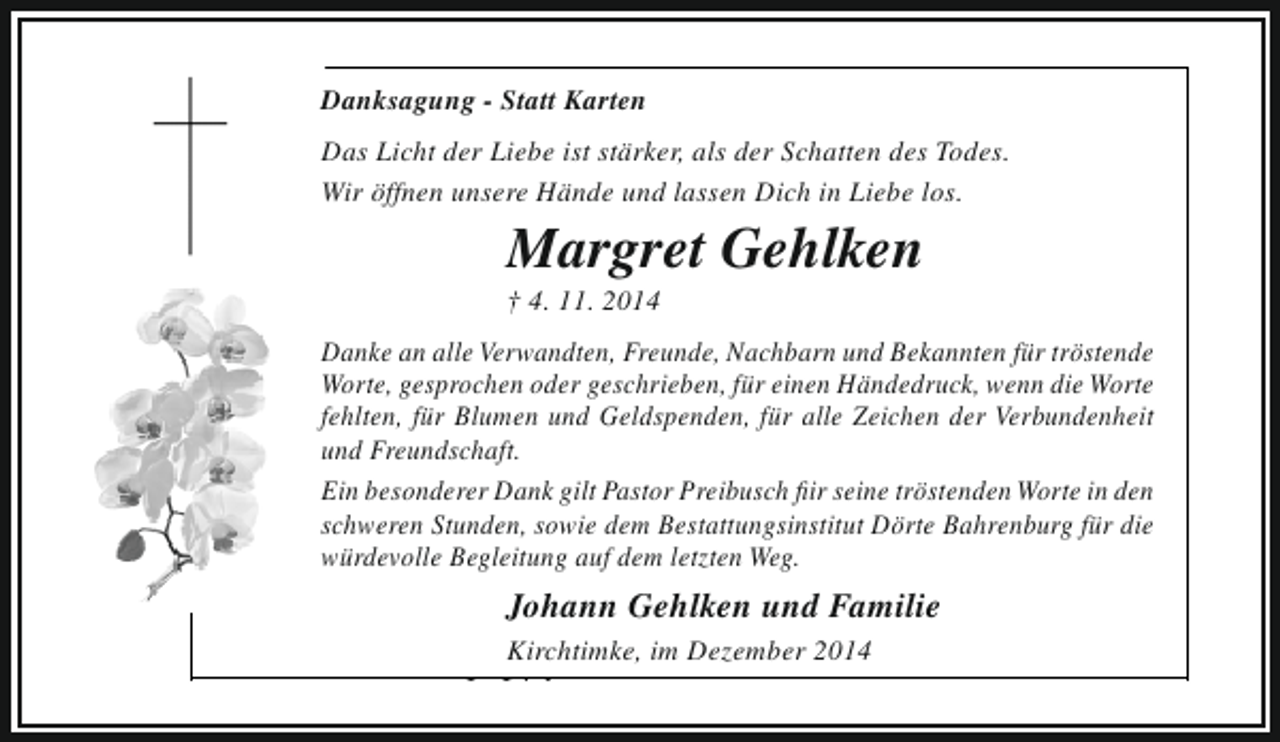 <p>Danksagung - Statt Karten</p><p>Einschlafen Liebe ist stärker, als müde ist.<br />Das Licht der dürfen, wenn man der Schatten des Todes.<br />Eine Last fallen lassen können, Dich in lange getragen hat,<br />Wir öffnen unsere Hände und lassendie manLiebe los.</p><p>das ist eine tröstliche, eine wunderbare Sache.<br />Hermann Hesse</p><p>Margret Gehlken</p><p>† 4. 11. 2014</p><p>In Liebe und großer Dankbarkeit nehmen Bekannten für tröstende<br />Danke an alle Verwandten, Freunde, Nachbarn und wir Abschied von<br />Worte, gesprochen oder geschrieben, für einen Händedruck, wenn Oma,<br />meiner lieben Frau, Mutter, Schwiegermutter, unserer die Worte<br />fehlten, für Blumen und Geldspenden, für alle Zeichen der Verbundenheit<br />Schwester, Schwägerin und Tante<br />und Freundschaft.<br />Ein besonderer Dank gilt Pastor Preibusch fiir seine tröstenden Worte in den<br />schweren Stunden, sowie dem Bestattungsinstitut Dörte Bahrenburg für die<br />würdevolle Begleitung auf dem letzten Weg.</p><p>Margret Gehlken<br />geb. Hariefeld<br />Johann<br />* 5.1.1939 Gehlken und Familie<br />† 4.11.2014<br />Kirchtimke, im Dezember 2014</p><p>In Liebe</p>