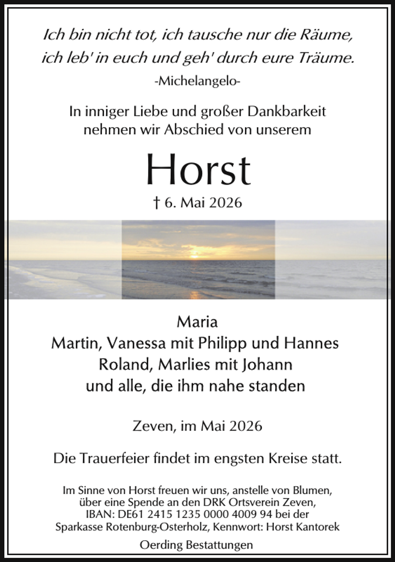 <p>Ich bin nicht tot, ich tausche nur die Räume,<br />ich leb' in euch und geh' durch eure Träume.<br />-Michelangelo-</p><p>In inniger Liebe und großer Dankbarkeit<br />nehmen wir Abschied von unserem</p><p>Horst<br />† 6. Mai 2026</p><p>Zeven, im Mai 2026<br />Die Trauerfeier findet im engsten Kreise statt.<br />Im Sinne von Horst freuen wir uns, anstelle von Blumen,<br />über eine Spende an den DRK Ortsverein Zeven,<br />IBAN: DE61 2415 1235 0000 4004 bei der<br />Sparkasse Rotenburg-Osterholz, Kennwort: Horst Kantorek</p><p>Oerding Bestattungen</p>