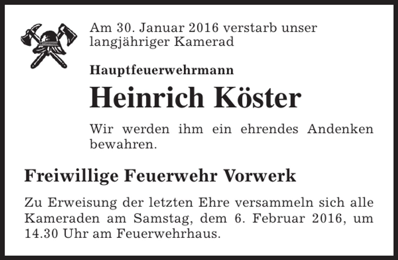 <p>Am 30. Januar 2016 verstarb unser<br />langjähriger Kamerad<br />Hauptfeuerwehrmann</p><p>Heinrich Köster<br />Wir werden ihm ein ehrendes Andenken<br />bewahren.</p><p>Freiwillige Feuerwehr Vorwerk<br />Zu Erweisung der letzten Ehre versammeln sich alle<br />Kameraden am Samstag, dem 6. Februar 2016, um<br />14.30 Uhr am Feuerwehrhaus.</p>