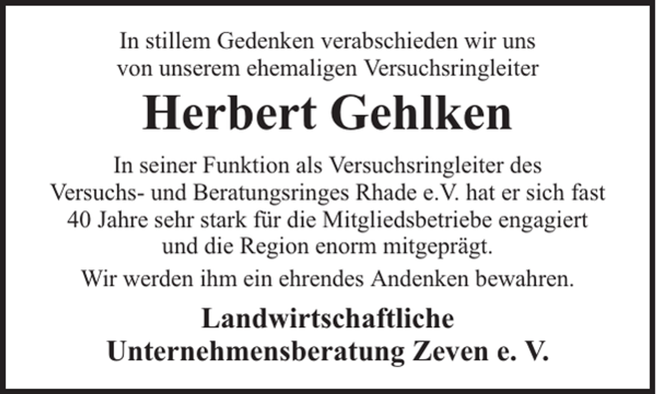 <p>In stillem Gedenken verabschieden wir uns<br />von unserem ehemaligen Versuchsringleiter</p><p>Herbert Gehlken</p><p>In seiner Funktion als Versuchsringleiter des<br />Versuchs- und Beratungsringes Rhade e.V. hat er sich fast<br />40 Jahre sehr stark für die Mitgliedsbetriebe engagiert<br />und die Region enorm mitgeprägt.<br />Wir werden ihm ein ehrendes Andenken bewahren.</p><p>Landwirtschaftliche<br />Unternehmensberatung Zeven e. V.</p>