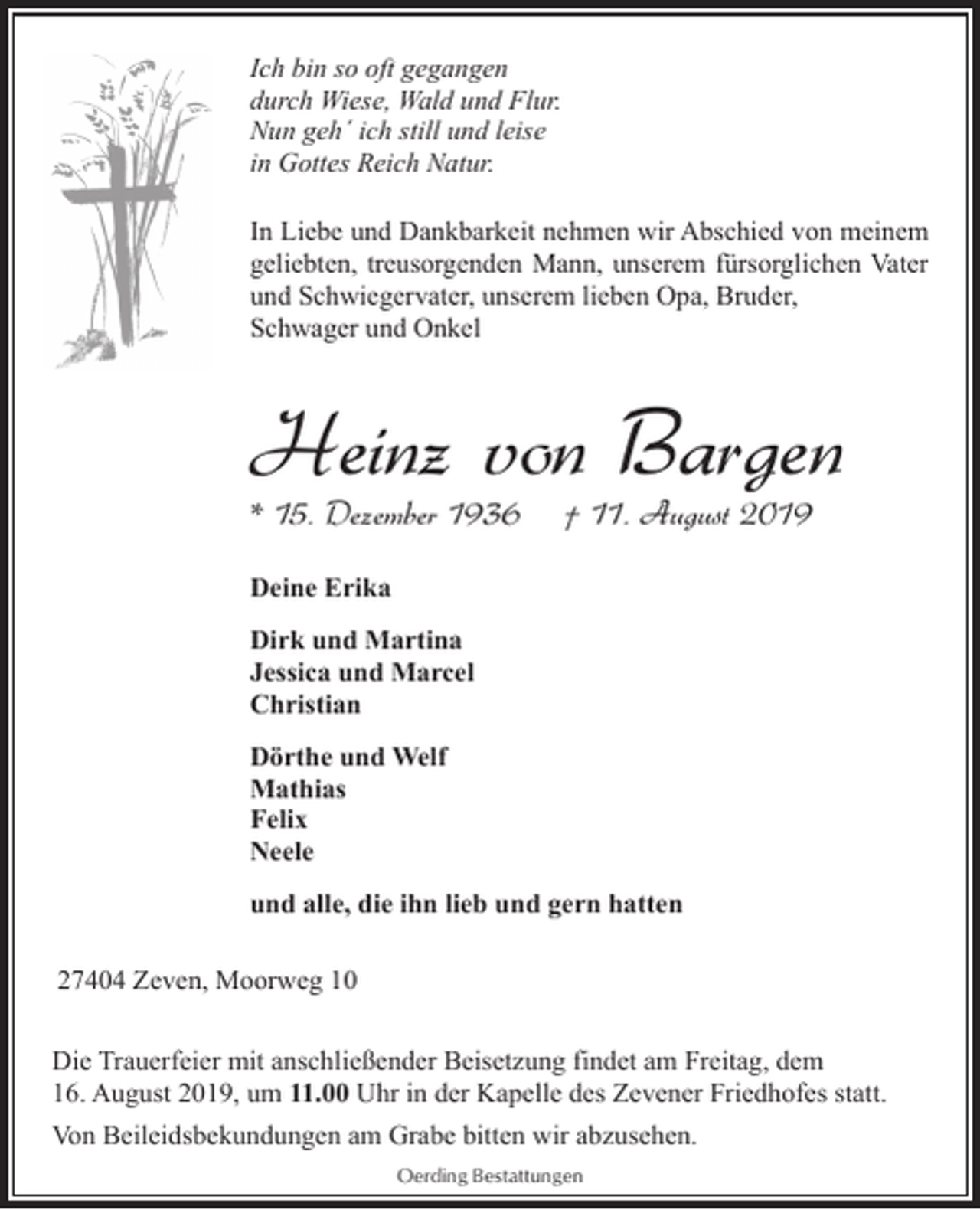 <p>Ich bin so oft gegangen<br />durch Wiese, Wald und Flur.<br />Nun geh´ ich still und leise<br />in Gottes Reich Natur.<br />In Liebe und Dankbarkeit nehmen wir Abschied von meinem<br />geliebten, treusorgenden Mann, unserem fürsorglichen Vater<br />und Schwiegervater, unserem lieben Opa, Bruder,<br />Schwager und Onkel</p><p>Heinz von Bargen</p><p>* 15. Dezember 1936</p><p>† 11. August 2019</p><p>Deine Erika<br />Dirk und Martina<br />Jessica und Marcel<br />Christian<br />Dörthe und Welf<br />Mathias<br />Felix<br />Neele<br />und alle, die ihn lieb und gern hatten<br />27404 Zeven, Moorweg 10<br />Die Trauerfeier mit anschließender Beisetzung findet am Freitag, dem<br />16. August 2019, um 11.00 Uhr in der Kapelle des Zevener Friedhofes statt.<br />Von Beileidsbekundungen am Grabe bitten wir abzusehen.<br />Oerding Bestattungen</p>