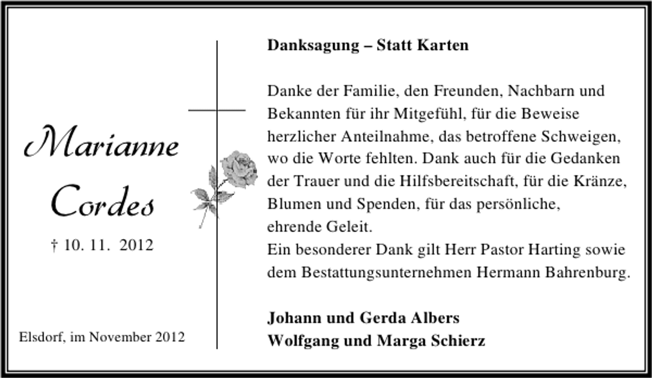 <p>Danksagung – Statt Karten</p><p>Marianne<br />Cordes<br />† 10. 11. 2012</p><p>Elsdorf, im November 2012</p><p>Danke der Familie, den Freunden, Nachbarn und<br />Bekannten für ihr Mitgefühl, für die Beweise<br />herzlicher Anteilnahme, das betroffene Schweigen,<br />wo die Worte fehlten. Dank auch für die Gedanken<br />der Trauer und die Hilfsbereitschaft, für die Kränze,<br />Blumen und Spenden, für das persönliche,<br />ehrende Geleit.<br />Ein besonderer Dank gilt Herr Pastor Harting sowie<br />dem Bestattungsunternehmen Hermann Bahrenburg.<br />Johann und Gerda Albers<br />Wolfgang und Marga Schierz</p>