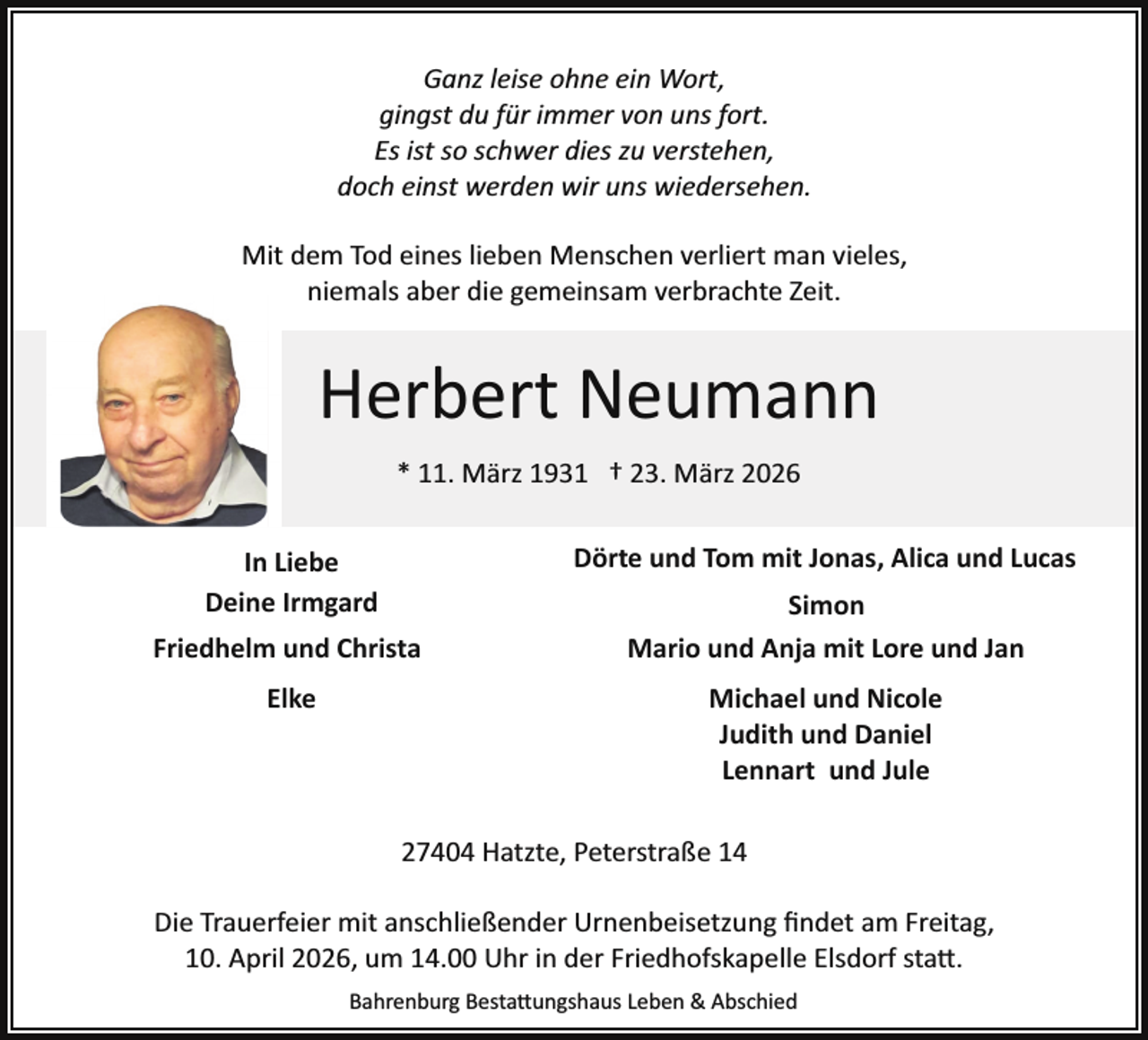 <p>Ganz leise ohne ein Wort,<br />gingst du für immer von uns fort.<br />Es ist so schwer dies zu verstehen,<br />doch einst werden wir uns wiedersehen.<br />Mit dem Tod eines lieben Menschen verliert man vieles,<br />niemals aber die gemeinsam verbrachte Zeit.</p><p>Herbert Neumann<br />* 11. März 1931 † 23. März 2026<br />Dörte und Tom mit Jonas, Alica und Lucas</p><p>In Liebe<br />Deine Irmgard<br />Friedhelm und Christa<br />Elke</p><p>Simon<br />Mario und Anja mit Lore und Jan<br />Michael und Nicole<br />Judith und Daniel<br />Lennart und Jule</p><p>27404 Hatzte, Peterstraße 14<br />Die Trauerfeier mit anschließender Urnenbeisetzung ﬁndet am Freitag,<br />10. April 2026, um 14.00 Uhr in der Friedhofskapelle Elsdorf sta�.<br />Bahrenburg Besta�ungshaus Leben &amp; Abschied</p>