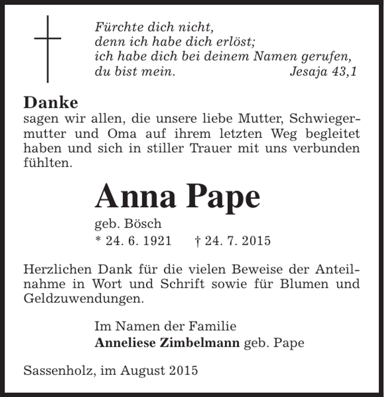 <p>Fürchte dich nicht,<br />denn ich habe dich erlöst;<br />ich habe dich bei deinem Namen gerufen,<br />du bist mein.<br />Jesaja 43,1</p><p>Danke</p><p>sagen wir allen, die unsere liebe Mutter, Schwiegermutter und Oma auf ihrem letzten Weg begleitet<br />haben und sich in stiller Trauer mit uns verbunden<br />fühlten.</p><p>Anna Pape</p><p>geb. Bösch<br />* 24. 6. 1921</p><p>† 24. 7. 2015</p><p>Herzlichen Dank für die vielen Beweise der Anteilnahme in Wort und Schrift sowie für Blumen und<br />Geldzuwendungen.<br />Im Namen der Familie<br />Anneliese Zimbelmann geb. Pape<br />Sassenholz, im August 2015</p>