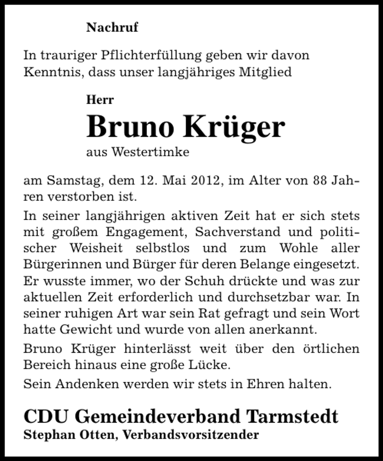 <p>Nachruf<br />In trauriger Pflichterfüllung geben wir davon<br />Kenntnis, dass unser langjähriges Mitglied<br />Herr</p><p>Bruno Krüger<br />aus Westertimke</p><p>am Samstag, dem 12. Mai 2012, im Alter von 88 Jahren verstorben ist.<br />In seiner langjährigen aktiven Zeit hat er sich stets<br />mit großem Engagement, Sachverstand und politischer Weisheit selbstlos und zum Wohle aller<br />Bürgerinnen und Bürger für deren Belange eingesetzt.<br />Er wusste immer, wo der Schuh drückte und was zur<br />aktuellen Zeit erforderlich und durchsetzbar war. In<br />seiner ruhigen Art war sein Rat gefragt und sein Wort<br />hatte Gewicht und wurde von allen anerkannt.<br />Bruno Krüger hinterlässt weit über den örtlichen<br />Bereich hinaus eine große Lücke.<br />Sein Andenken werden wir stets in Ehren halten.</p><p>CDU Gemeindeverband Tarmstedt<br />Stephan Otten, Verbandsvorsitzender</p>