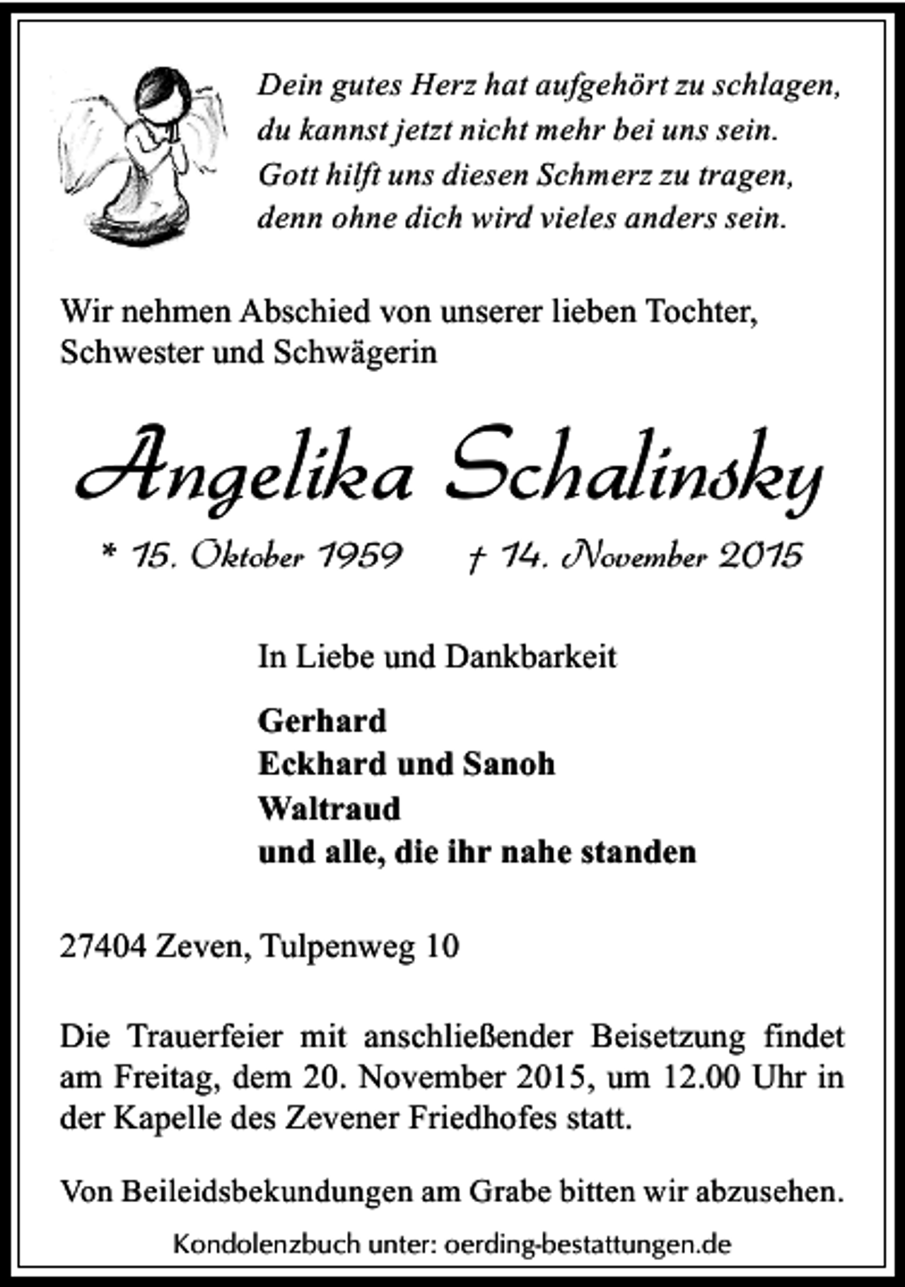 <p>Dein gutes Herz hat aufgehört zu schlagen,<br />du kannst jetzt nicht mehr bei uns sein.<br />Gott hilft uns diesen Schmerz zu tragen,<br />denn ohne dich wird vieles anders sein.</p><p>Wir nehmen Abschied von unserer lieben Tochter,<br />Schwester und Schwägerin</p><p>Angelika Schalinsky<br />* 15. Oktober 1959</p><p>† 14. November 2015</p><p>In Liebe und Dankbarkeit<br />Gerhard<br />Eckhard und Sanoh<br />Waltraud<br />und alle, die ihr nahe standen<br />27404 Zeven, Tulpenweg 10<br />Die Trauerfeier mit anschließender Beisetzung findet<br />am Freitag, dem 20. November 2015, um 12.00 Uhr in<br />der Kapelle des Zevener Friedhofes statt.<br />Von Beileidsbekundungen am Grabe bitten wir abzusehen.<br />Kondolenzbuch unter: oerding-bestattungen.de</p>