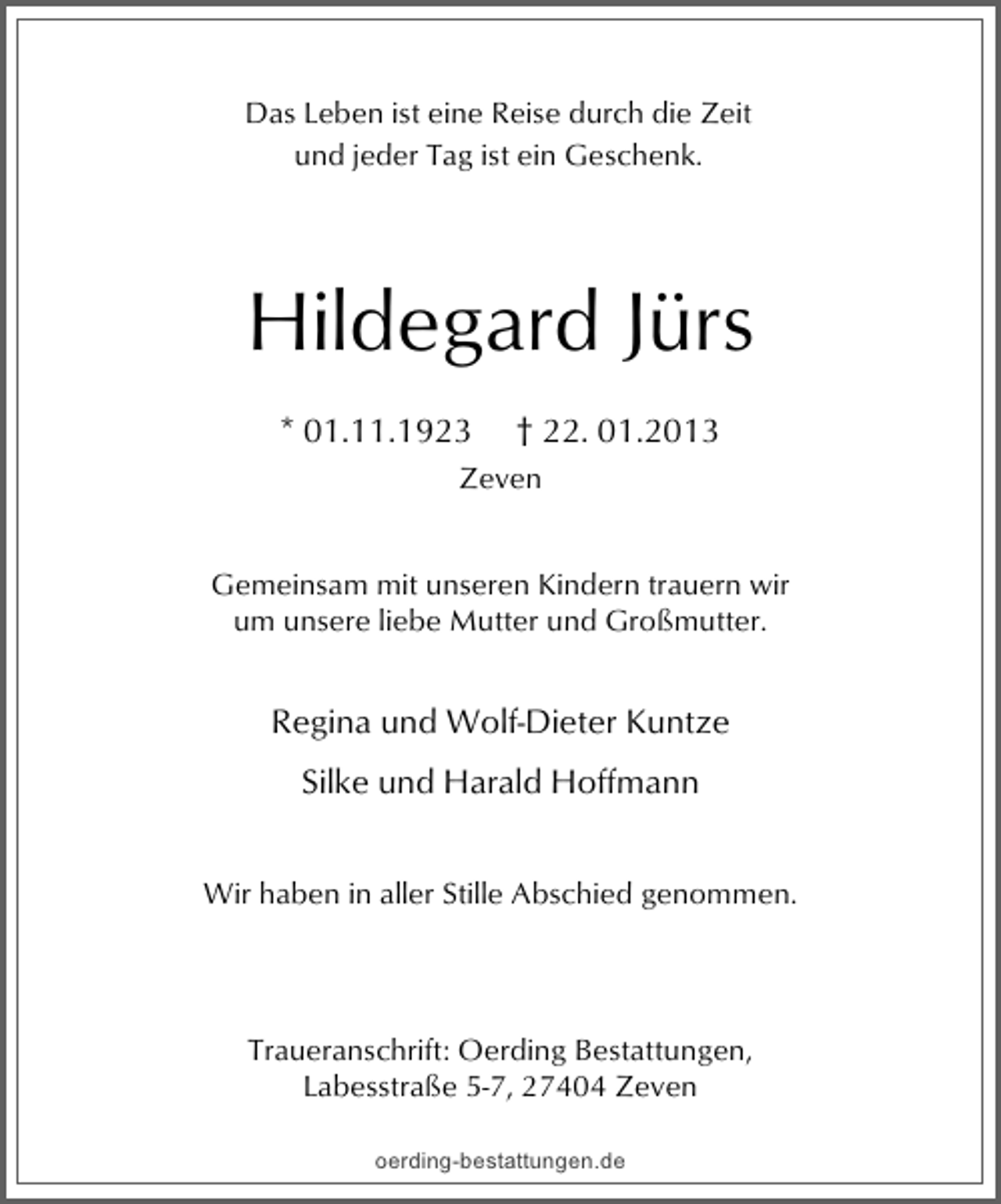 <p>Das Leben ist eine Reise durch die Zeit<br />und jeder Tag ist ein Geschenk.</p><p>Hildegard Jürs<br />* 01.11.1923</p><p>† 22. 01.2013</p><p>Zeven<br />Gemeinsam mit unseren Kindern trauern wir<br />um unsere liebe Mutter und Großmutter.</p><p>Regina und Wolf-Dieter Kuntze<br />Silke und Harald Hoffmann<br />Wir haben in aller Stille Abschied genommen.</p><p>Traueranschrift: Oerding Bestattungen,<br />Labesstraße 5-7, 27404 Zeven<br />oerding-bestattungen.de</p>