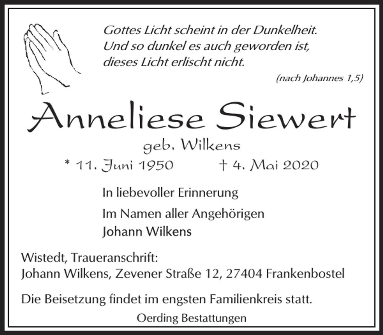 <p>Gottes Licht scheint in der Dunkelheit.<br />Und so dunkel es auch geworden ist,<br />dieses Licht erlischt nicht.<br />(nach Johannes 1,5)</p><p>Anneliese Siewert<br />geb. Wilkens</p><p>* 11. Juni 1950</p><p>† 4. Mai 2020</p><p>In liebevoller Erinnerung<br />Im Namen aller Angehörigen<br />Wistedt, Traueranschrift:<br />Johann Wilkens, Zevener Straße 12, 27404 Frankenbostel<br />Die Beisetzung findet im engsten Familienkreis statt.<br />Oerding Bestattungen</p>