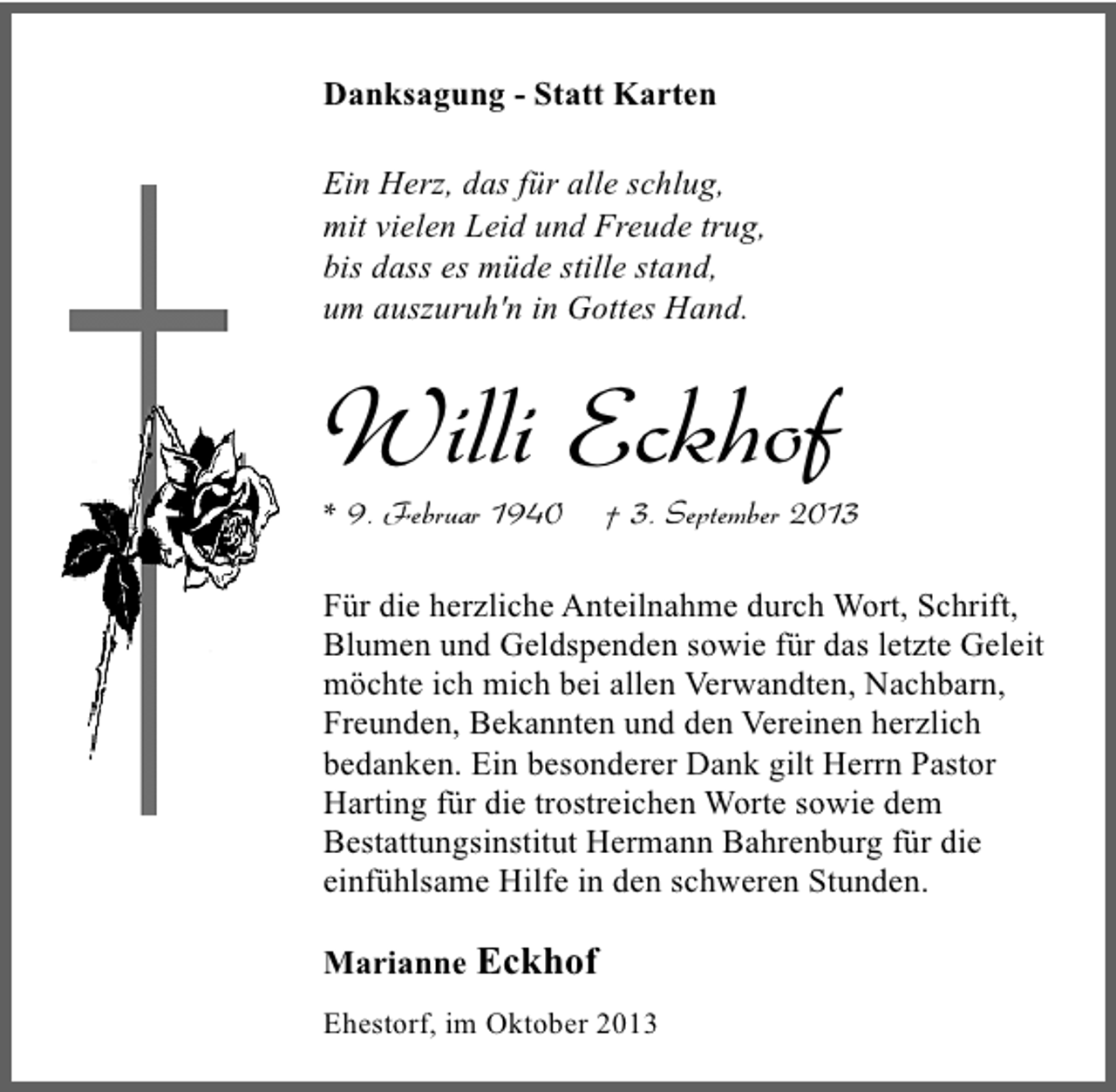 <p>Danksagung - Statt Karten<br />Ein Herz, das für alle schlug,<br />mit vielen Leid und Freude trug,<br />bis dass es müde stille stand,<br />um auszuruh'n in Gottes Hand.</p><p>Willi Eckhof<br />* 9. Februar 1940</p><p>† 3. September 2013</p><p>Für die herzliche Anteilnahme durch Wort, Schrift,<br />Blumen und Geldspenden sowie für das letzte Geleit<br />möchte ich mich bei allen Verwandten, Nachbarn,<br />Freunden, Bekannten und den Vereinen herzlich<br />bedanken. Ein besonderer Dank gilt Herrn Pastor<br />Harting für die trostreichen Worte sowie dem<br />Bestattungsinstitut Hermann Bahrenburg für die<br />einfühlsame Hilfe in den schweren Stunden.<br />Marianne Eckhof<br />Ehestorf, im Oktober 2013</p>