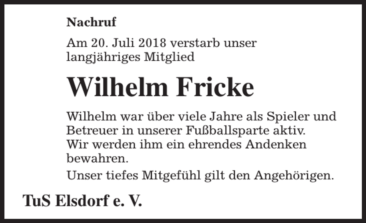 <p>Nachruf<br />Am 20. Juli 2018 verstarb unser<br />langjähriges Mitglied</p><p>Wilhelm Fricke<br />Wilhelm war über viele Jahre als Spieler und<br />Betreuer in unserer Fußballsparte aktiv.<br />Wir werden ihm ein ehrendes Andenken<br />bewahren.<br />Unser tiefes Mitgefühl gilt den Angehörigen.</p><p>TuS Elsdorf e. V.</p>