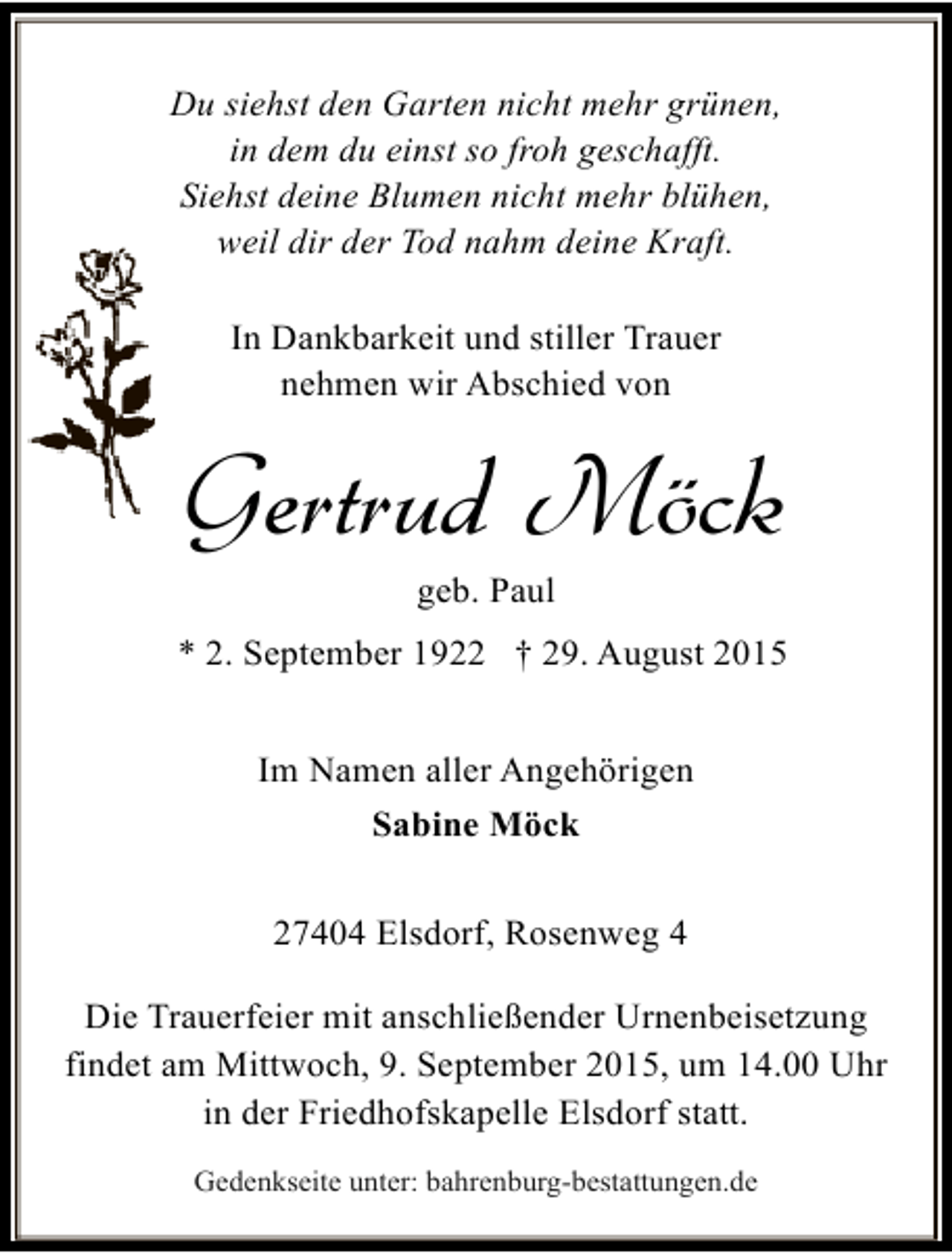 <p>Du siehst den Garten nicht mehr grünen,<br />in dem du einst so froh geschafft.<br />Siehst deine Blumen nicht mehr blühen,<br />weil dir der Tod nahm deine Kraft.<br />In Dankbarkeit und stiller Trauer<br />nehmen wir Abschied von</p><p>Gertrud Möck<br />geb. Paul</p><p>* 2. September 1922 † 29. August 2015<br />Im Namen aller Angehörigen<br />Sabine Möck<br />27404 Elsdorf, Rosenweg 4<br />Die Trauerfeier mit anschließender Urnenbeisetzung<br />findet am Mittwoch, 9. September 2015, um 14.00 Uhr<br />in der Friedhofskapelle Elsdorf statt.<br />Gedenkseite unter: bahrenburg-bestattungen.de</p>