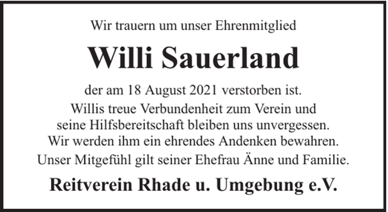 <p>Wir trauern um unser Ehrenmitglied</p><p>Willi Sauerland<br />der am 18 August 2021 verstorben ist.<br />Willis treue Verbundenheit zum Verein und<br />seine Hilfsbereitschaft bleiben uns unvergessen.<br />Wir werden ihm ein ehrendes Andenken bewahren.<br />Unser Mitgefühl gilt seiner Ehefrau Änne und Familie.</p><p>Reitverein Rhade u. Umgebung e.V.</p>