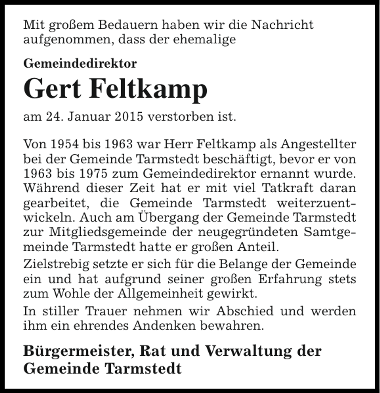 <p>Mit großem Bedauern haben wir die Nachricht<br />aufgenommen, dass der ehemalige<br />Gemeindedirektor</p><p>Gert Feltkamp<br />am 24. Januar 2015 verstorben ist.<br />Von 1954 bis 1963 war Herr Feltkamp als Angestellter<br />bei der Gemeinde Tarmstedt beschäftigt, bevor er von<br />1963 bis 1975 zum Gemeindedirektor ernannt wurde.<br />Während dieser Zeit hat er mit viel Tatkraft daran<br />gearbeitet, die Gemeinde Tarmstedt weiterzuentwickeln. Auch am Übergang der Gemeinde Tarmstedt<br />zur Mitgliedsgemeinde der neugegründeten Samtgemeinde Tarmstedt hatte er großen Anteil.<br />Zielstrebig setzte er sich für die Belange der Gemeinde<br />ein und hat aufgrund seiner großen Erfahrung stets<br />zum Wohle der Allgemeinheit gewirkt.<br />In stiller Trauer nehmen wir Abschied und werden<br />ihm ein ehrendes Andenken bewahren.</p><p>Bürgermeister, Rat und Verwaltung der<br />Gemeinde Tarmstedt</p>