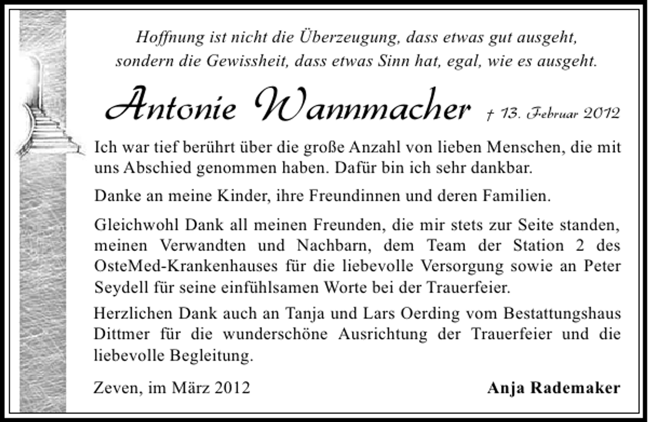 <p>Hoffnung ist nicht die Überzeugung, dass etwas gut ausgeht,<br />sondern die Gewissheit, dass etwas Sinn hat, egal, wie es ausgeht.</p><p>Antonie Wannmacher</p><p>† 13. Februar 2012</p><p>Ich war tief berührt über die große Anzahl von lieben Menschen, die mit<br />uns Abschied genommen haben. Dafür bin ich sehr dankbar.<br />Danke an meine Kinder, ihre Freundinnen und deren Familien.<br />Gleichwohl Dank all meinen Freunden, die mir stets zur Seite standen,<br />meinen Verwandten und Nachbarn, dem Team der Station 2 des<br />OsteMed-Krankenhauses für die liebevolle Versorgung sowie an Peter<br />Seydell für seine einfühlsamen Worte bei der Trauerfeier.<br />Herzlichen Dank auch an Tanja und Lars Oerding vom Bestattungshaus<br />Dittmer für die wunderschöne Ausrichtung der Trauerfeier und die<br />liebevolle Begleitung.<br />Zeven, im März 2012</p><p>Anja Rademaker</p>