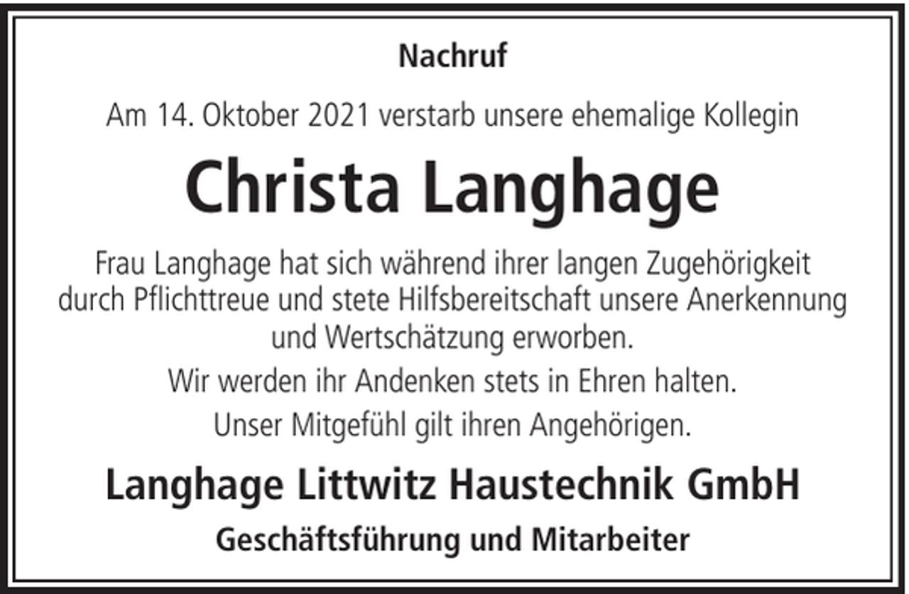 <p>Nachruf<br />Am 14. Oktober 2021 verstarb unsere ehemalige Kollegin</p><p>Christa Langhage<br />Frau Langhage hat sich während ihrer langen Zugehörigkeit<br />durch Pflichttreue und stete Hilfsbereitschaft unsere Anerkennung<br />und Wertschätzung erworben.<br />Wir werden ihr Andenken stets in Ehren halten.<br />Unser Mitgefühl gilt ihren Angehörigen.</p><p>Langhage Littwitz Haustechnik GmbH<br />Geschäftsführung und Mitarbeiter</p>