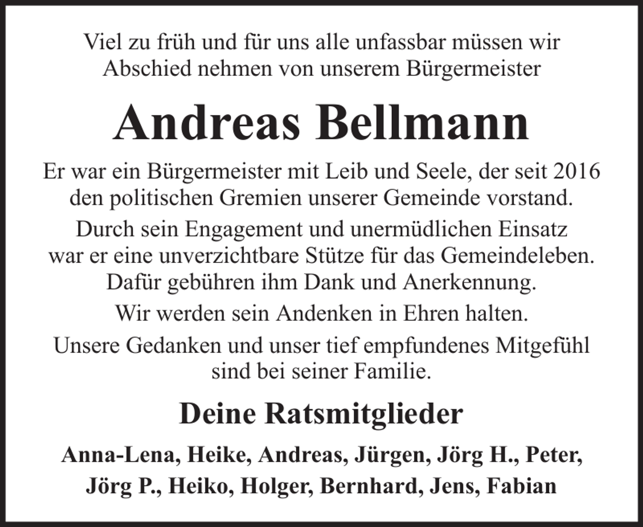<p>Viel zu früh und für uns alle unfassbar müssen wir<br />Abschied nehmen von unserem Bürgermeister</p><p>Andreas Bellmann<br />Er war ein Bürgermeister mit Leib und Seele, der seit 2016<br />den politischen Gremien unserer Gemeinde vorstand.<br />Durch sein Engagement und unermüdlichen Einsatz<br />war er eine unverzichtbare Stütze für das Gemeindeleben.<br />Dafür gebühren ihm Dank und Anerkennung.<br />Wir werden sein Andenken in Ehren halten.<br />Unsere Gedanken und unser tief empfundenes Mitgefühl<br />sind bei seiner Familie.</p><p>Deine Ratsmitglieder<br />Anna-Lena, Heike, Andreas, Jürgen, Jörg H., Peter,<br />Jörg P., Heiko, Holger, Bernhard, Jens, Fabian</p>