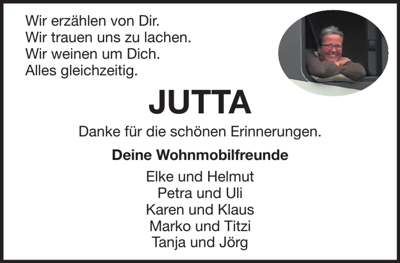 <p>Wir erzählen von Dir.<br />Wir trauen uns zu lachen.<br />Wir weinen um Dich.<br />Alles gleichzeitig.</p><p>JUTTA<br />Danke für die schönen Erinnerungen.<br />Deine Wohnmobilfreunde<br />Elke und Helmut<br />Petra und Uli<br />Karen und Klaus<br />Marko und Titzi<br />Tanja und Jörg</p>