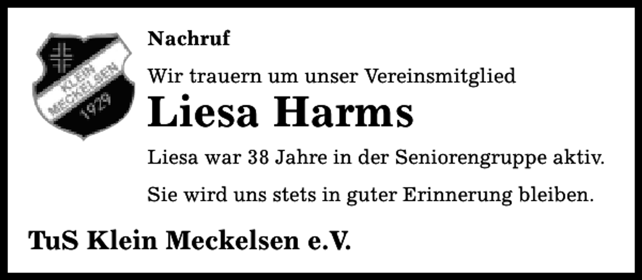 <p>Nachruf<br />Wir trauern um unser Vereinsmitglied</p><p>Liesa Harms</p><p>Liesa war 38 Jahre in der Seniorengruppe aktiv.<br />Sie wird uns stets in guter Erinnerung bleiben.</p><p>TuS Klein Meckelsen e.V.</p>