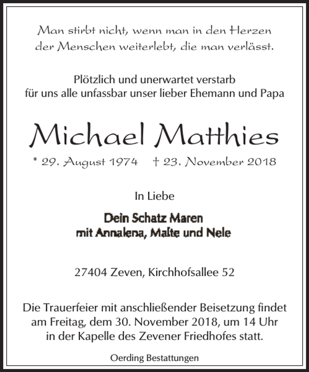 <p>Man stirbt nicht, wenn man in den Herzen<br />der Menschen weiterlebt, die man verlässt.<br />Plötzlich und unerwartet verstarb<br />für uns alle unfassbar unser lieber Ehemann und Papa</p><p>Michael Matthies<br />* 29. August 1974</p><p>† 23. November 2018</p><p>In Liebe</p><p>27404 Zeven, Kirchhofsallee 52<br />Die Trauerfeier mit anschließender Beisetzung findet<br />am Freitag, dem 30. November 2018, um 14 Uhr<br />in der Kapelle des Zevener Friedhofes statt.<br />Oerding Bestattungen</p>
