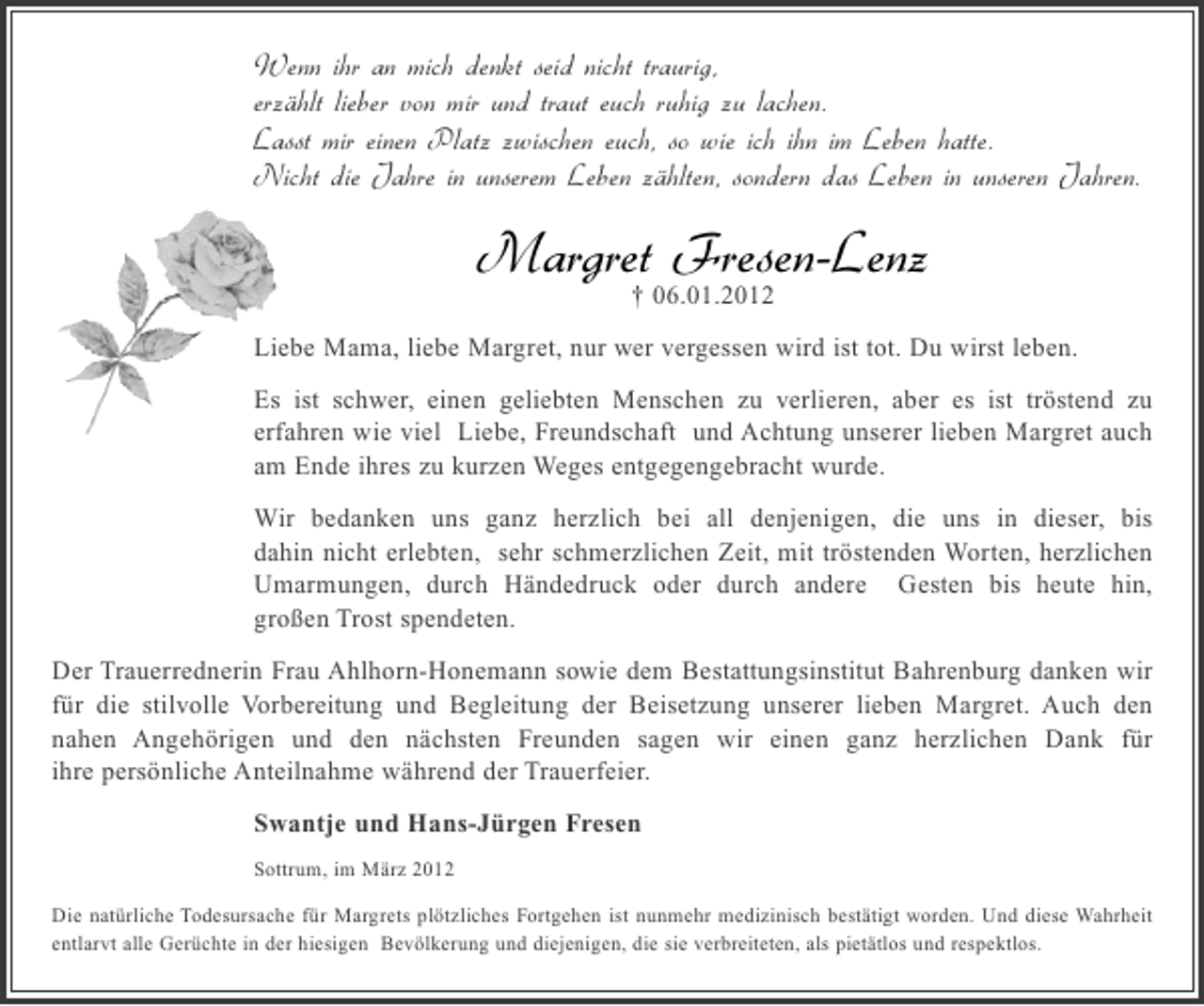 <p>Wenn ihr an mich denkt seid nicht traurig,<br />erzählt lieber von mir und traut euch ruhig zu lachen.<br />Lasst mir einen Platz zwischen euch, so wie ich ihn im Leben hatte.<br />Nicht die Jahre in unserem Leben zählten, sondern das Leben in unseren Jahren.</p><p>Margret Fresen-Lenz<br />† 06.01.2012<br />Liebe Mama, liebe Margret, nur wer vergessen wird ist tot. Du wirst leben.<br />Es ist schwer, einen geliebten Menschen zu verlieren, aber es ist tröstend zu<br />erfahren wie viel Liebe, Freundschaft und Achtung unserer lieben Margret auch<br />am Ende ihres zu kurzen Weges entgegengebracht wurde.<br />Wir bedanken uns ganz herzlich bei all denjenigen, die uns in dieser, bis<br />dahin nicht erlebten, sehr schmerzlichen Zeit, mit tröstenden Worten, herzlichen<br />Umarmungen, durch Händedruck oder durch andere Gesten bis heute hin,<br />großen Trost spendeten.<br />Der Trauerrednerin Frau Ahlhorn-Honemann sowie dem Bestattungsinstitut Bahrenburg danken wir<br />für die stilvolle Vorbereitung und Begleitung der Beisetzung unserer lieben Margret. Auch den<br />nahen Angehörigen und den nächsten Freunden sagen wir einen ganz herzlichen Dank für<br />ihre persönliche Anteilnahme während der Trauerfeier.<br />Swantje und Hans-Jürgen Fresen<br />Sottrum, im März 2012<br />Die natürliche Todesursache für Margrets plötzliches Fortgehen ist nunmehr medizinisch bestätigt worden. Und diese Wahrheit<br />entlarvt alle Gerüchte in der hiesigen Bevölkerung und diejenigen, die sie verbreiteten, als pietätlos und respektlos.</p>