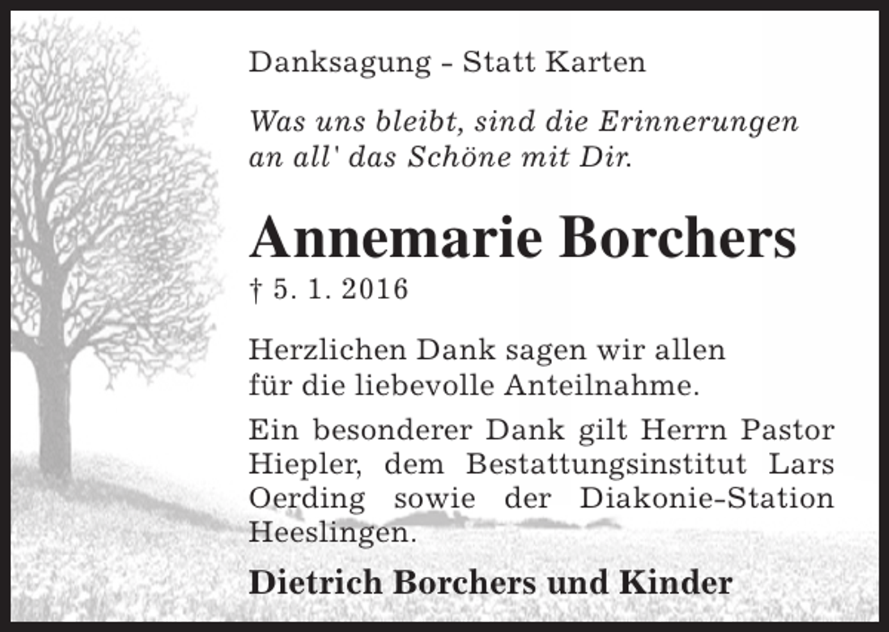 <p>Danksagung - Statt Karten<br />Was uns bleibt, sind die Erinnerungen<br />an all' das Schöne mit Dir.</p><p>Annemarie Borchers<br />† 5. 1. 2016</p><p>Herzlichen Dank sagen wir allen<br />für die liebevolle Anteilnahme.<br />Ein besonderer Dank gilt Herrn Pastor<br />Hiepler, dem Bestattungsinstitut Lars<br />Oerding sowie der Diakonie-Station<br />Heeslingen.</p><p>Dietrich Borchers und Kinder</p>