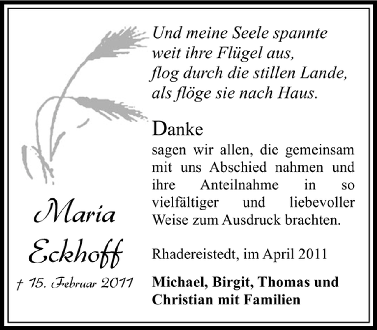 <p>Und meine Seele spannte weit ihre Flügel aus, flog durch die stillen Lande, als flöge sie nach Haus.</p><p>Danke</p><p>† 15. Februar 2011</p><p>Maria Eckhoff</p><p>sagen wir allen, die gemeinsam mit uns Abschied nahmen und ihre Anteilnahme in so vielfältiger und liebevoller Weise zum Ausdruck brachten. Rhadereistedt, im April 2011 Michael, Birgit, Thomas und Christian mit Familien</p>