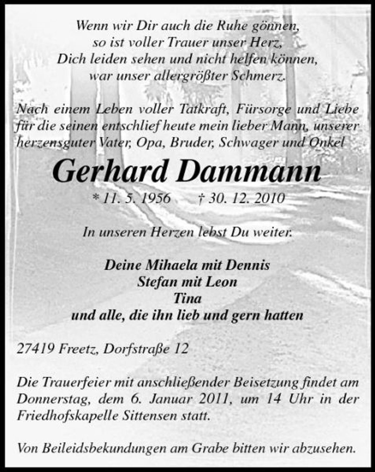 <p>Wenn wir Dir auch die Ruhe gönnen, so ist voller Trauer unser Herz, Dich leiden sehen und nicht helfen können, war unser allergrößter Schmerz. Nach einem Leben voller Tatkraft, Fürsorge und Liebe für die seinen entschlief heute mein lieber Mann, unserer herzensguter Vater, Opa, Bruder, Schwager und Onkel</p><p>Gerhard Dammann<br />* 11. 5. 1956 † 30. 12. 2010 In unseren Herzen lebst Du weiter. Deine Mihaela mit Dennis Stefan mit Leon Tina und alle, die ihn lieb und gern hatten 27419 Freetz, Dorfstraße 12 Die Trauerfeier mit anschließender Beisetzung findet am Donnerstag, dem 6. Januar 2011, um 14 Uhr in der Friedhofskapelle Sittensen statt. Von Beileidsbekundungen am Grabe bitten wir abzusehen.</p>