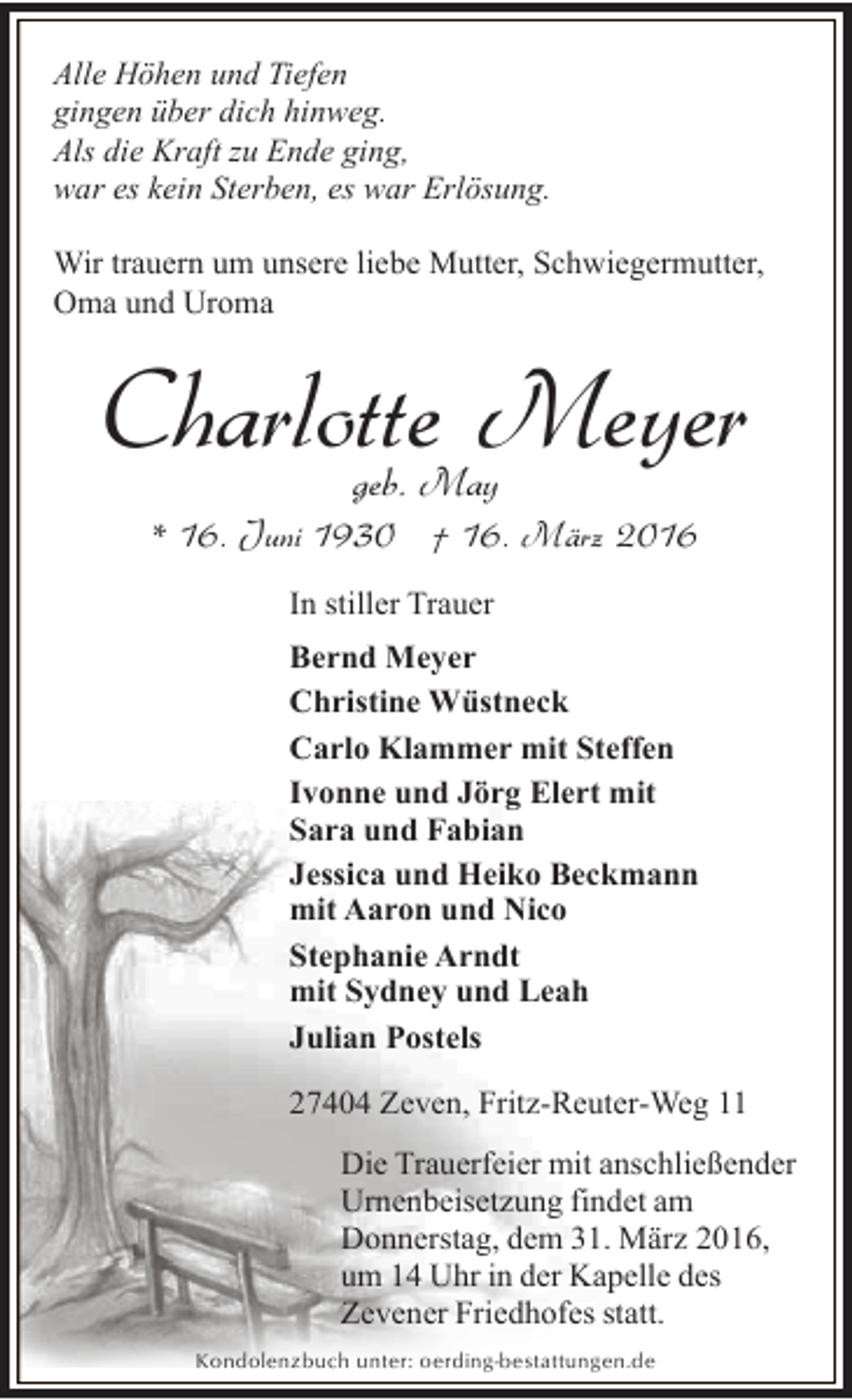 <p>Alle Höhen und Tiefen<br />gingen über dich hinweg.<br />Als die Kraft zu Ende ging,<br />war es kein Sterben, es war Erlösung.<br />Wir trauern um unsere liebe Mutter, Schwiegermutter,<br />Oma und Uroma</p><p>Charlotte Meyer<br />geb. May</p><p>* 16. Juni 1930 † 16. März 2016<br />In stiller Trauer<br />Bernd Meyer<br />Christine Wüstneck<br />Carlo Klammer mit Steffen<br />Ivonne und Jörg Elert mit<br />Sara und Fabian<br />Jessica und Heiko Beckmann<br />mit Aaron und Nico<br />Stephanie Arndt<br />mit Sydney und Leah<br />Julian Postels<br />27404 Zeven, Fritz-Reuter-Weg 11<br />Die Trauerfeier mit anschließender<br />Urnenbeisetzung findet am<br />Donnerstag, dem 31. März 2016,<br />um 14 Uhr in der Kapelle des<br />Zevener Friedhofes statt.<br />Kondolenzbuch unter: oerding-bestattungen.de</p>