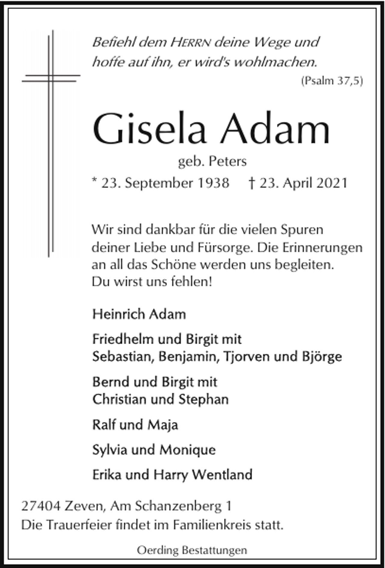 <p>Befiehl dem HERRN deine Wege und<br />hoffe auf ihn, er wird's wohlmachen.<br />(Psalm 37,5)</p><p>Gisela Adam<br />geb. Peters<br />* 23. September 1938</p><p>† 23. April 2021</p><p>Wir sind dankbar für die vielen Spuren<br />deiner Liebe und Fürsorge. Die Erinnerungen<br />an all das Schöne werden uns begleiten.<br />Du wirst uns fehlen!</p><p>27404 Zeven, Am Schanzenberg 1<br />Die Trauerfeier findet im Familienkreis statt.<br />Oerding Bestattungen</p>