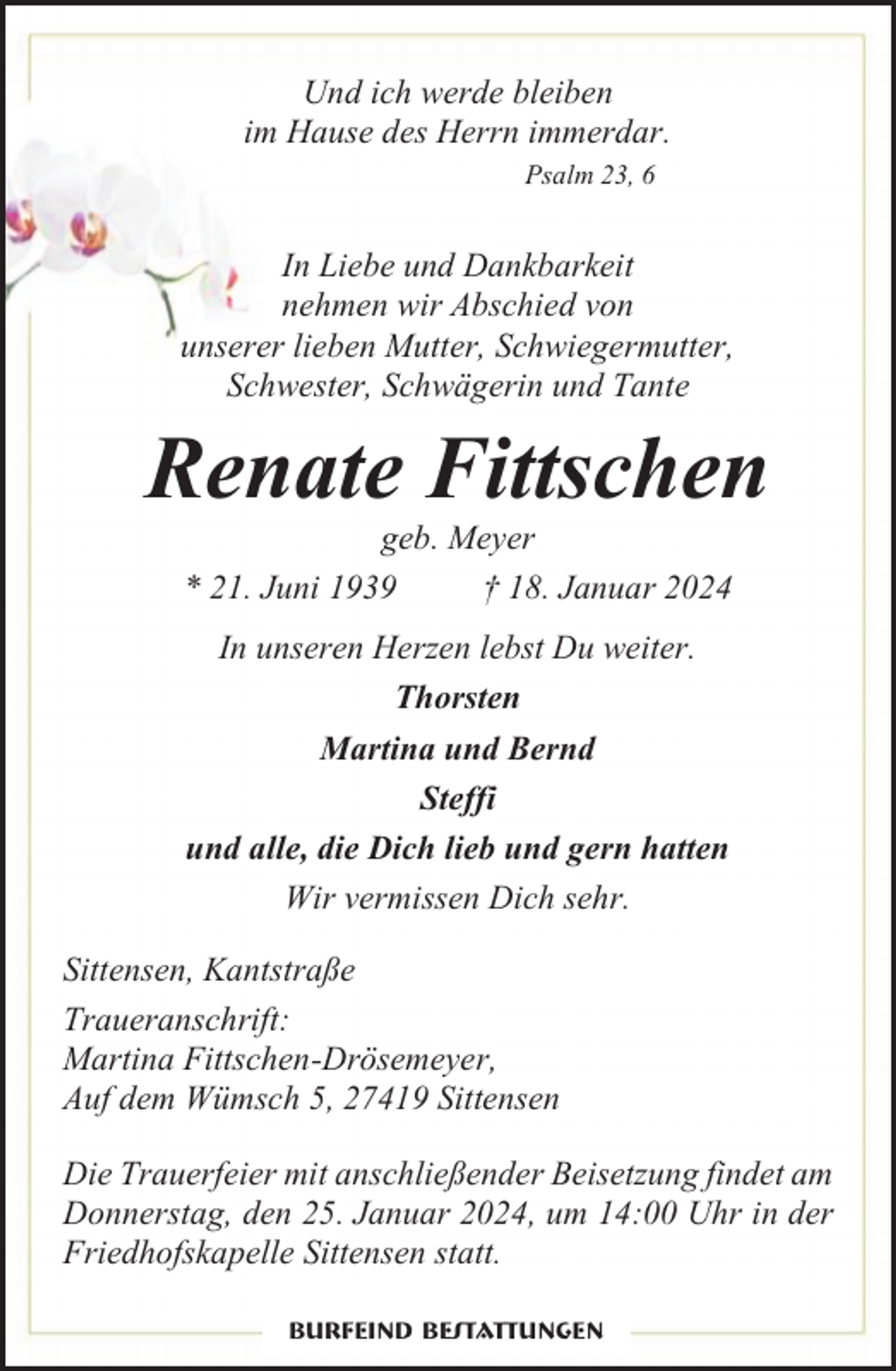 <p>Und ich werde bleiben<br />im Hause des Herrn immerdar.<br />Psalm 23, 6</p><p>In Liebe und Dankbarkeit<br />nehmen wir Abschied von<br />unserer lieben Mutter, Schwiegermutter,<br />Schwester, Schwägerin und Tante</p><p>Renate Fittschen<br />geb. Meyer<br />* 21. Juni 1939<br />† 18. Januar 2024<br />In unseren Herzen lebst Du weiter.<br />Thorsten<br />Martina und Bernd<br />Steffi<br />und alle, die Dich lieb und gern hatten<br />Wir vermissen Dich sehr.<br />Sittensen, Kantstraße<br />Traueranschrift:<br />Martina Fittschen-Drösemeyer,<br />Auf dem Wümsch 5, 27419 Sittensen<br />Die Trauerfeier mit anschließender Beisetzung findet am<br />Donnerstag, den 25. Januar 2024, um 14:00 Uhr in der<br />Friedhofskapelle Sittensen statt.<br />Burfeind Bestattungen</p>