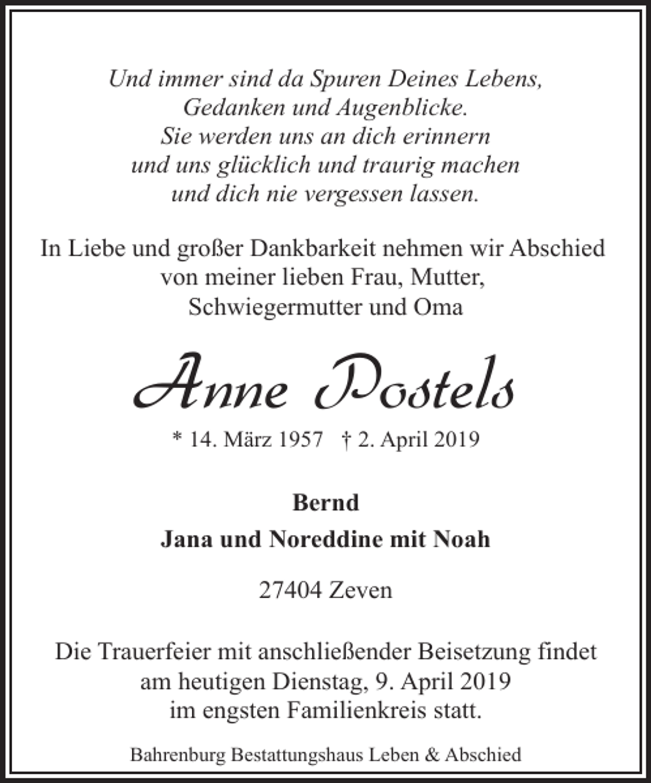 <p>Und immer sind da Spuren Deines Lebens,<br />Gedanken und Augenblicke.<br />Sie werden uns an dich erinnern<br />und uns glücklich und traurig machen<br />und dich nie vergessen lassen.<br />In Liebe und großer Dankbarkeit nehmen wir Abschied<br />von meiner lieben Frau, Mutter,<br />Schwiegermutter und Oma</p><p>Anne Postels<br />* 14. März 1957 † 2. April 2019</p><p>Bernd<br />Jana und Noreddine mit Noah<br />27404 Zeven<br />Die Trauerfeier mit anschließender Beisetzung findet<br />am heutigen Dienstag, 9. April 2019<br />im engsten Familienkreis statt.<br />Bahrenburg Bestattungshaus Leben &amp; Abschied</p>
