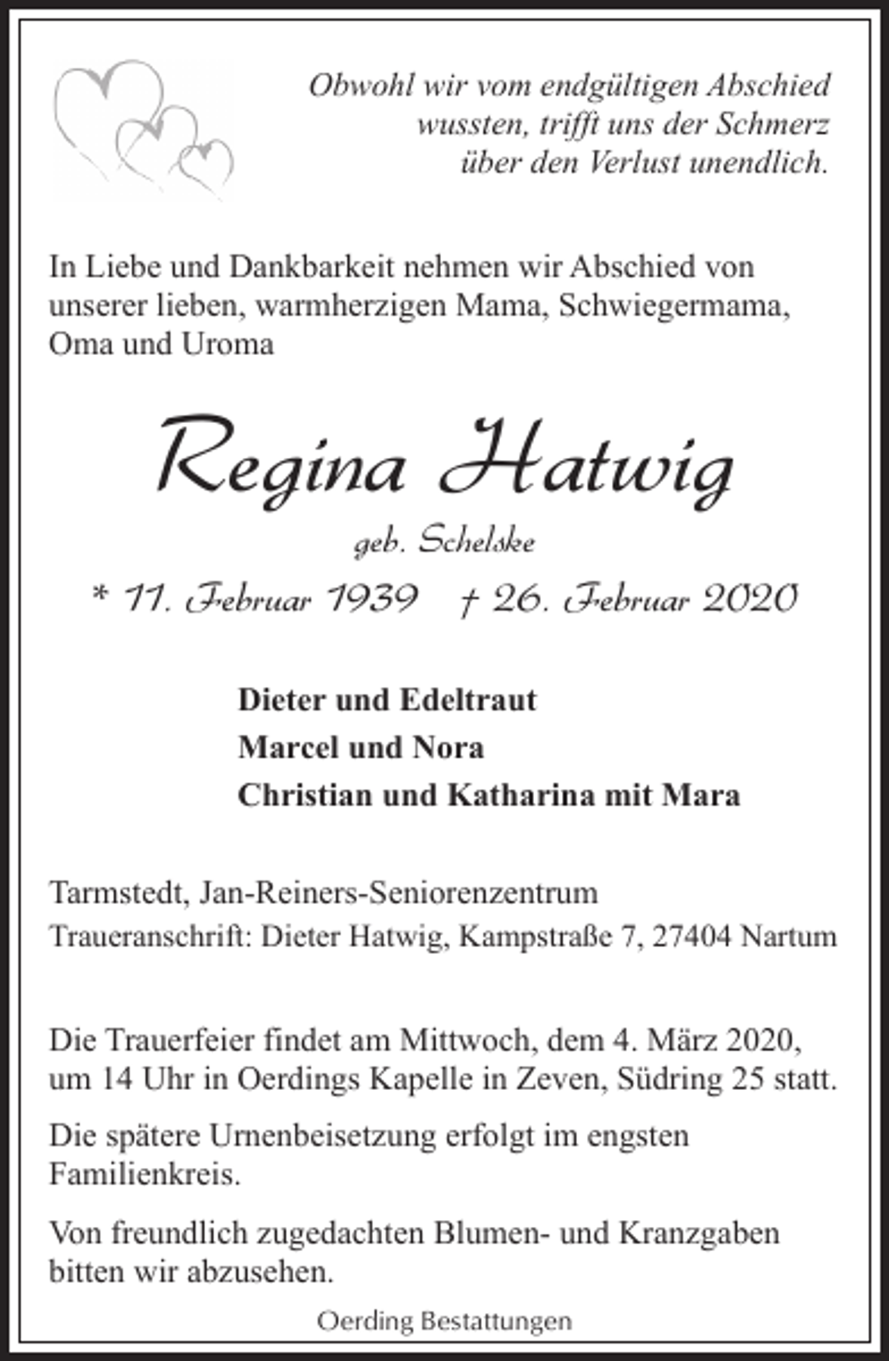 <p>Obwohl wir vom endgültigen Abschied<br />wussten, trifft uns der Schmerz<br />über den Verlust unendlich.<br />In Liebe und Dankbarkeit nehmen wir Abschied von<br />unserer lieben, warmherzigen Mama, Schwiegermama,<br />Oma und Uroma</p><p>Regina Hatwig<br />geb. Schelske</p><p>* 11. Februar 1939 † 26. Februar 2020<br />Dieter und Edeltraut<br />Marcel und Nora<br />Christian und Katharina mit Mara<br />Tarmstedt, Jan-Reiners-Seniorenzentrum<br />Traueranschrift: Dieter Hatwig, Kampstraße 7, 27404 Nartum</p><p>Die Trauerfeier findet am Mittwoch, dem 4. März 2020,<br />um 14 Uhr in Oerdings Kapelle in Zeven, Südring 25 statt.<br />Die spätere Urnenbeisetzung erfolgt im engsten<br />Familienkreis.<br />Von freundlich zugedachten Blumen- und Kranzgaben<br />bitten wir abzusehen.<br />Oerding Bestattungen</p>