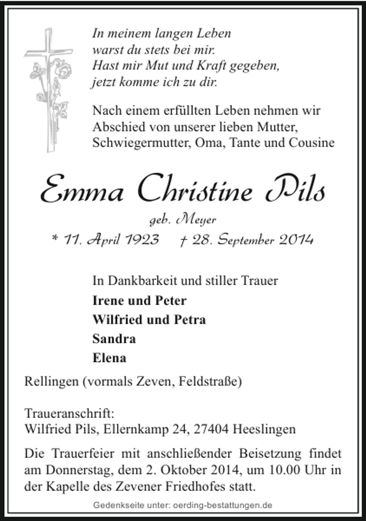 <p>In meinem langen Leben<br />warst du stets bei mir.<br />Hast mir Mut und Kraft gegeben,<br />jetzt komme ich zu dir.<br />Nach einem erfüllten Leben nehmen wir<br />Abschied von unserer lieben Mutter,<br />Schwiegermutter, Oma, Tante und Cousine</p><p>Emma Christine Pils<br />geb. Meyer<br />* 11. April 1923 † 28. September 2014<br />In Dankbarkeit und stiller Trauer<br />Irene und Peter<br />Wilfried und Petra<br />Sandra<br />Elena<br />Rellingen (vormals Zeven, Feldstraße)<br />Traueranschrift:<br />Wilfried Pils, Ellernkamp 24, 27404 Heeslingen<br />Die Trauerfeier mit anschließender Beisetzung findet<br />am Donnerstag, dem 2. Oktober 2014, um 10.00 Uhr in<br />der Kapelle des Zevener Friedhofes statt.<br />Gedenkseite unter: oerding-bestattungen.de</p>