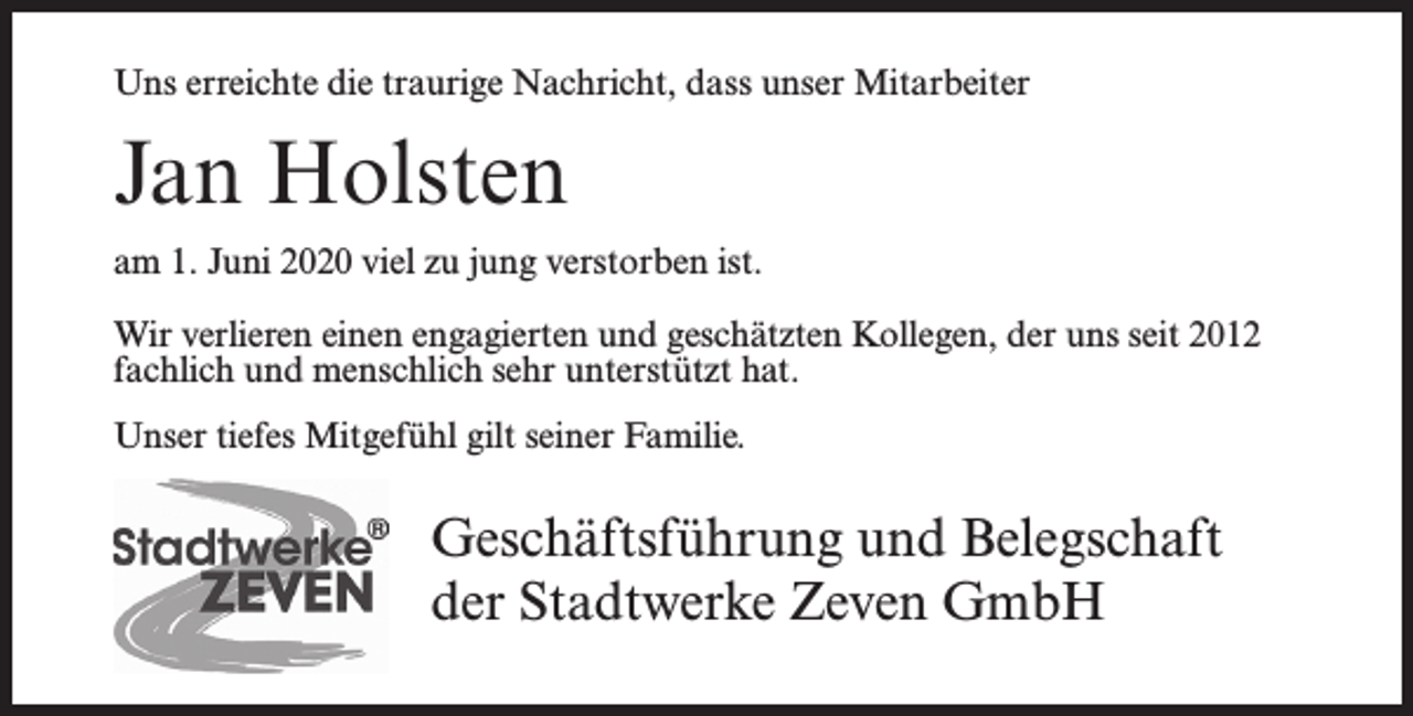 <p>Uns erreichte die traurige Nachricht, dass unser Mitarbeiter</p><p>Jan Holsten<br />am 1. Juni 2020 viel zu jung verstorben ist.<br />Wir verlieren einen engagierten und geschätzten Kollegen, der uns seit 2012<br />fachlich und menschlich sehr unterstützt hat.<br />Unser tiefes Mitgefühl gilt seiner Familie.</p><p>Geschäftsführung und Belegschaft<br />der Stadtwerke Zeven GmbH</p>