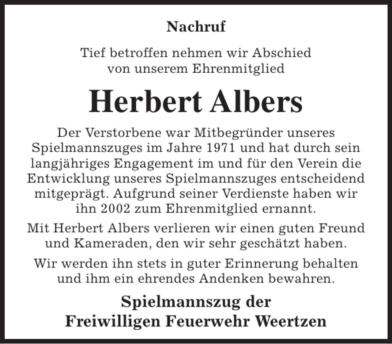 <p>Nachruf<br />Tief betroffen nehmen wir Abschied<br />von unserem Ehrenmitglied</p><p>Herbert Albers<br />Der Verstorbene war Mitbegründer unseres<br />Spielmannszuges im Jahre 1971 und hat durch sein<br />langjähriges Engagement im und für den Verein die<br />Entwicklung unseres Spielmannszuges entscheidend<br />mitgeprägt. Aufgrund seiner Verdienste haben wir<br />ihn 2002 zum Ehrenmitglied ernannt.<br />Mit Herbert Albers verlieren wir einen guten Freund<br />und Kameraden, den wir sehr geschätzt haben.<br />Wir werden ihn stets in guter Erinnerung behalten<br />und ihm ein ehrendes Andenken bewahren.</p><p>Spielmannszug der<br />Freiwilligen Feuerwehr Weertzen</p>