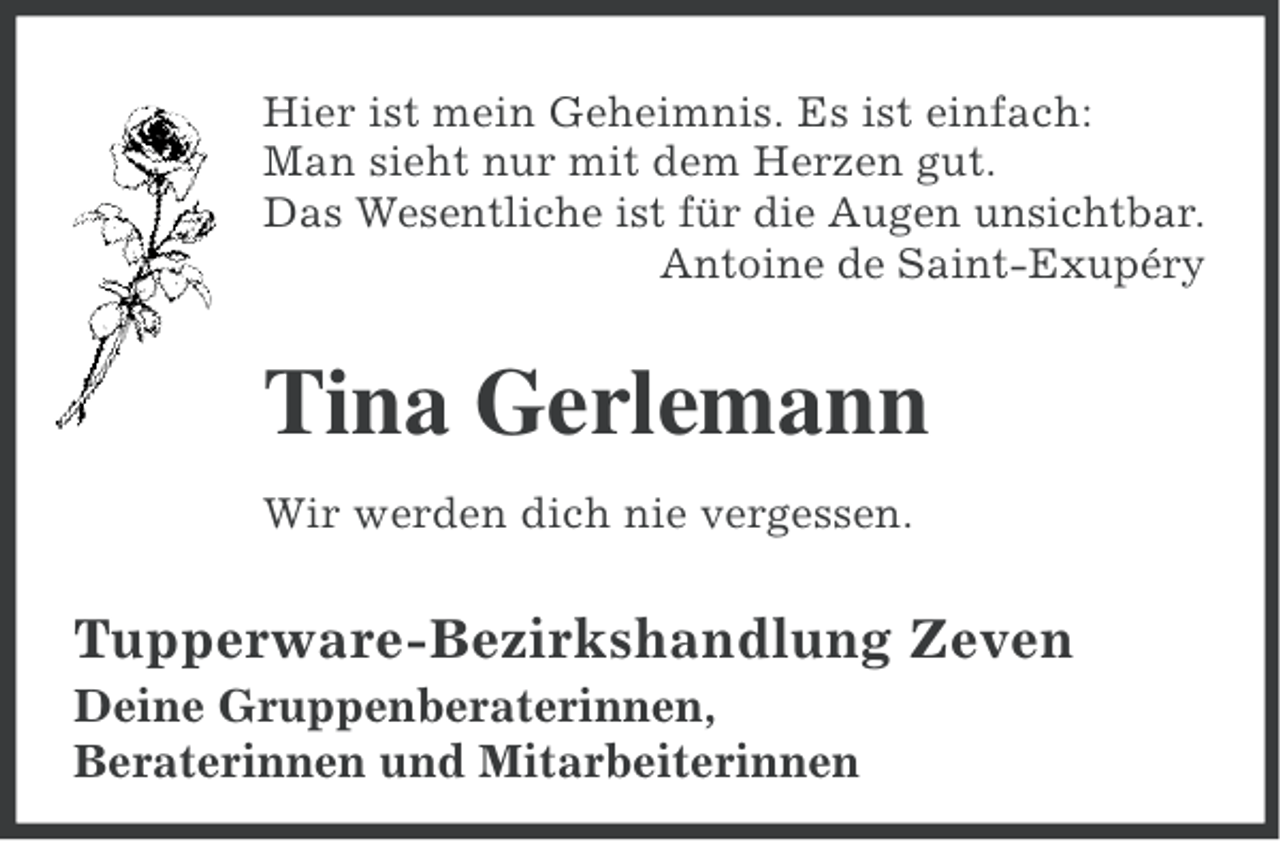 <p>Hier ist mein Geheimnis. Es ist einfach:<br />Man sieht nur mit dem Herzen gut.<br />Das Wesentliche ist für die Augen unsichtbar.<br />Antoine de Saint-Exupéry</p><p>Tina Gerlemann<br />Wir werden dich nie vergessen.</p><p>Tupperware-Bezirkshandlung Zeven<br />Deine Gruppenberaterinnen,<br />Beraterinnen und Mitarbeiterinnen</p>