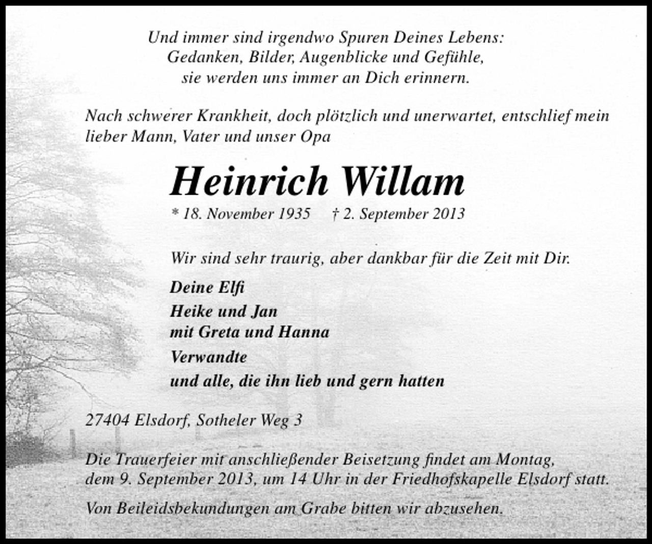 <p>Und immer sind irgendwo Spuren Deines Lebens:<br />Gedanken, Bilder, Augenblicke und Gefühle,<br />sie werden uns immer an Dich erinnern.<br />Nach schwerer Krankheit, doch plötzlich und unerwartet, entschlief mein<br />lieber Mann, Vater und unser Opa</p><p>Heinrich Willam<br />* 18. November 1935</p><p>† 2. September 2013</p><p>Wir sind sehr traurig, aber dankbar für die Zeit mit Dir.<br />Deine Elﬁ<br />Heike und Jan<br />mit Greta und Hanna<br />Verwandte<br />und alle, die ihn lieb und gern hatten<br />27404 Elsdorf, Sotheler Weg 3<br />Die Trauerfeier mit anschließender Beisetzung ﬁndet am Montag,<br />dem 9. September 2013, um 14 Uhr in der Friedhofskapelle Elsdorf statt.<br />Von Beileidsbekundungen am Grabe bitten wir abzusehen.</p>