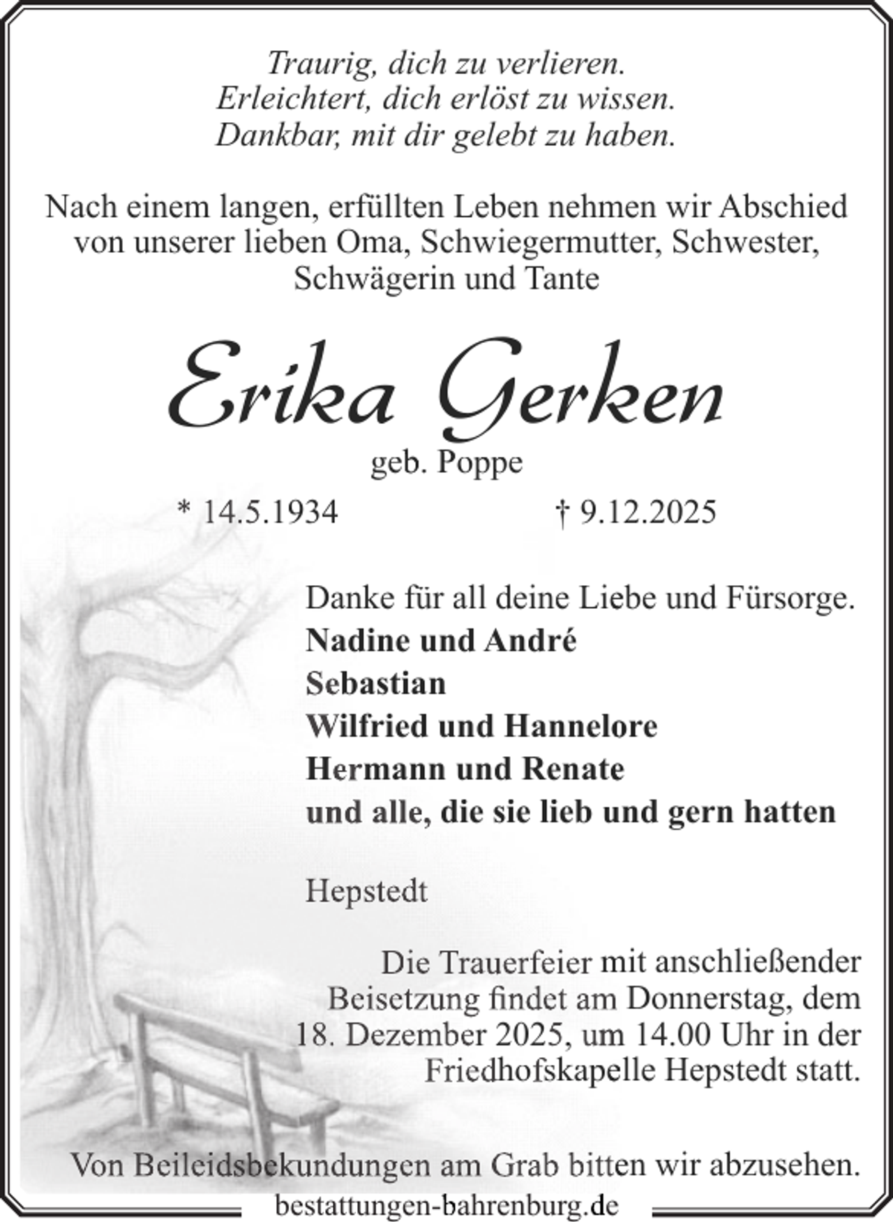 <p>Traurig, dich zu verlieren.<br />Erleichtert, dich erlöst zu wissen.<br />Dankbar, mit dir gelebt zu haben.<br />Nach einem langen, erfüllten Leben nehmen wir Abschied<br />von unserer lieben Oma, Schwiegermutter, Schwester,<br />Schwägerin und Tante</p><p>Erika Gerken<br />geb<br />b. Poppe</p><p>* 14.5.1934</p><p>† 9.12.2025</p><p>Danke für all deine Lieebe und Fürsorge.<br />Nadine und André<br />Sebastian<br />Wilfried und Hannelo<br />ore<br />Hermann und Renatee<br />und alle, die sie lieb und gern hatten<br />Hepstedt<br />Die Trauerfeier mit anschließender<br />Beisetzung findet am Donnerstag, dem<br />18. Dezember 2025, um<br />m 14.00 Uhr in der<br />Friedhofskapeelle Hepstedt statt.<br />Von Beileidsbekundungen am Grab bitteen wir abzusehen.<br />bestattungen-b<br />bahrenburg.d<br />de</p>