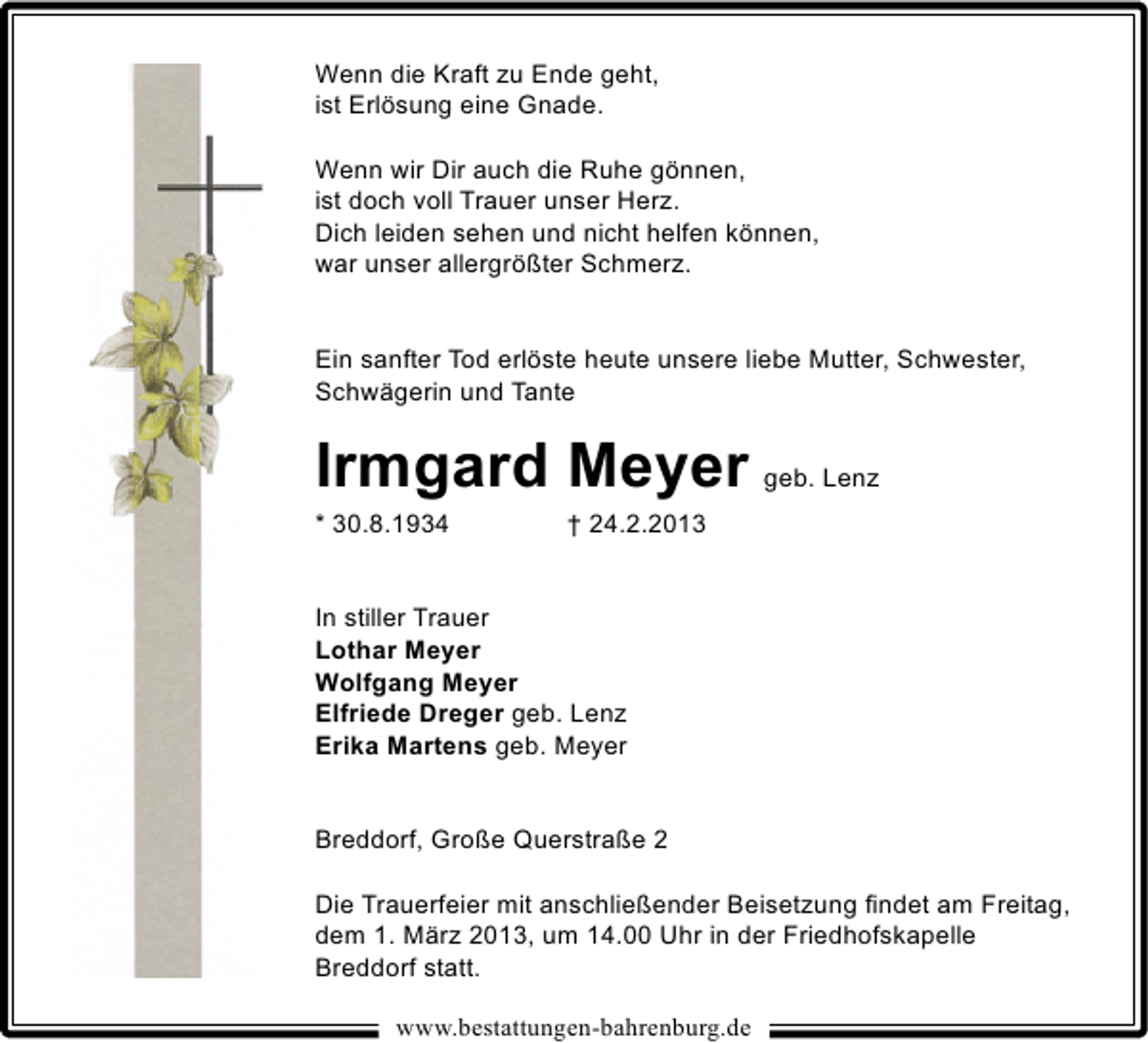 <p>Wenn die Kraft zu Ende geht,<br />ist Erlösung eine Gnade.<br />Wenn wir Dir auch die Ruhe gönnen,<br />ist doch voll Trauer unser Herz.<br />Dich leiden sehen und nicht helfen können,<br />war unser allergrößter Schmerz.<br />Ein sanfter Tod erlöste heute unsere liebe Mutter, Schwester,<br />Schwägerin und Tante</p><p>Irmgard Meyer geb. Lenz</p><p>* 30.8.1934</p><p>† 24.2.2013</p><p>In stiller Trauer<br />Lothar Meyer<br />Wolfgang Meyer<br />Elfriede Dreger geb. Lenz<br />Erika Martens geb. Meyer<br />Breddorf, Große Querstraße 2<br />Die Trauerfeier mit anschließender Beisetzung ﬁndet am Freitag,<br />dem 1. März 2013, um 14.00 Uhr in der Friedhofskapelle<br />Breddorf statt.<br />www.bestattungen-bahrenburg.de</p>