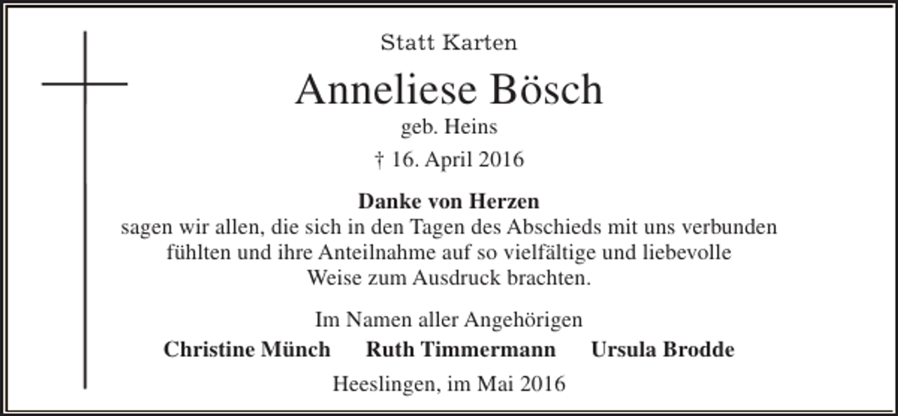 <p>Statt Karten</p><p>Anneliese Bösch<br />geb. Heins<br />† 16. April 2016</p><p>Danke von Herzen<br />sagen wir allen, die sich in den Tagen des Abschieds mit uns verbunden<br />fühlten und ihre Anteilnahme auf so vielfältige und liebevolle<br />Weise zum Ausdruck brachten.<br />Im Namen aller Angehörigen<br />Christine Münch<br />Ruth Timmermann Ursula Brodde<br />Heeslingen, im Mai 2016</p>