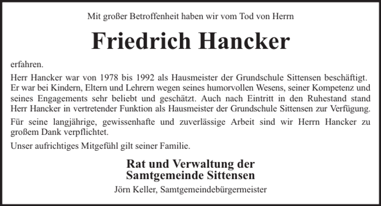<p>Mit großer Betroffenheit haben wir vom Tod von Herrn</p><p>Friedrich Hancker<br />erfahren.<br />Herr Hancker war von 1978 bis 1992 als Hausmeister der Grundschule Sittensen beschäftigt.<br />Er war bei Kindern, Eltern und Lehrern wegen seines humorvollen Wesens, seiner Kompetenz und<br />seines Engagements sehr beliebt und geschätzt. Auch nach Eintritt in den Ruhestand stand<br />Herr Hancker in vertretender Funktion als Hausmeister der Grundschule Sittensen zur Verfügung.<br />Für seine langjährige, gewissenhafte und zuverlässige Arbeit sind wir Herrn Hancker zu<br />großem Dank verpflichtet.<br />Unser aufrichtiges Mitgefühl gilt seiner Familie.</p><p>Rat und Verwaltung der<br />Samtgemeinde Sittensen<br />Jörn Keller, Samtgemeindebürgermeister</p>