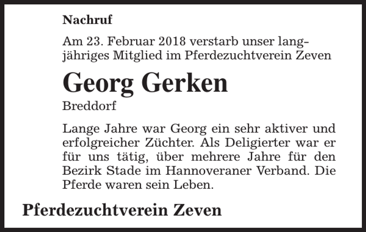 <p>Nachruf<br />Am 23. Februar 2018 verstarb unser langjähriges Mitglied im Pferdezuchtverein Zeven</p><p>Georg Gerken</p><p>Breddorf</p><p>Lange Jahre war Georg ein sehr aktiver und<br />erfolgreicher Züchter. Als Deligierter war er<br />für uns tätig, über mehrere Jahre für den<br />Bezirk Stade im Hannoveraner Verband. Die<br />Pferde waren sein Leben.</p><p>Pferdezuchtverein Zeven</p>