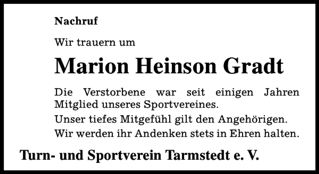 <p>Nachruf<br />Wir trauern um</p><p>Marion Heinson Gradt<br />Die Verstorbene war seit einigen Jahren<br />Mitglied unseres Sportvereines.<br />Unser tiefes Mitgefühl gilt den Angehörigen.<br />Wir werden ihr Andenken stets in Ehren halten.</p><p>Turn- und Sportverein Tarmstedt e. V.</p>