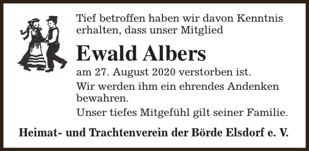 <p>Tief betroffen haben wir davon Kenntnis<br />erhalten, dass unser Mitglied</p><p>Ewald Albers</p><p>am 27. August 2020 verstorben ist.<br />Wir werden ihm ein ehrendes Andenken<br />bewahren.<br />Unser tiefes Mitgefühl gilt seiner Familie.</p><p>Heimat- und Trachtenverein der Börde Elsdorf e. V.</p>