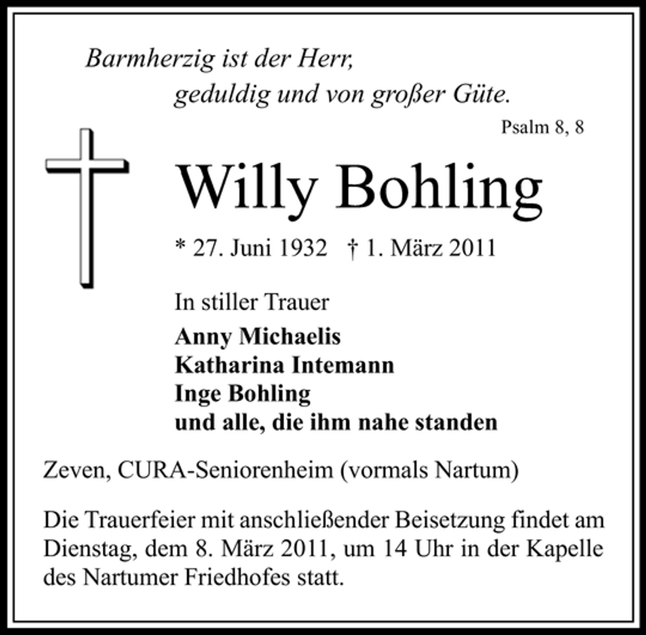 <p>Barmherzig ist der Herr, geduldig und von großer Güte.<br />Psalm 8, 8</p><p>Willy Bohling<br />* 27. Juni 1932 † 1. März 2011 In stiller Trauer Anny Michaelis Katharina Intemann Inge Bohling und alle, die ihm nahe standen Zeven, CURA-Seniorenheim (vormals Nartum) Die Trauerfeier mit anschließender Beisetzung findet am Dienstag, dem 8. März 2011, um 14 Uhr in der Kapelle des Nartumer Friedhofes statt.</p>